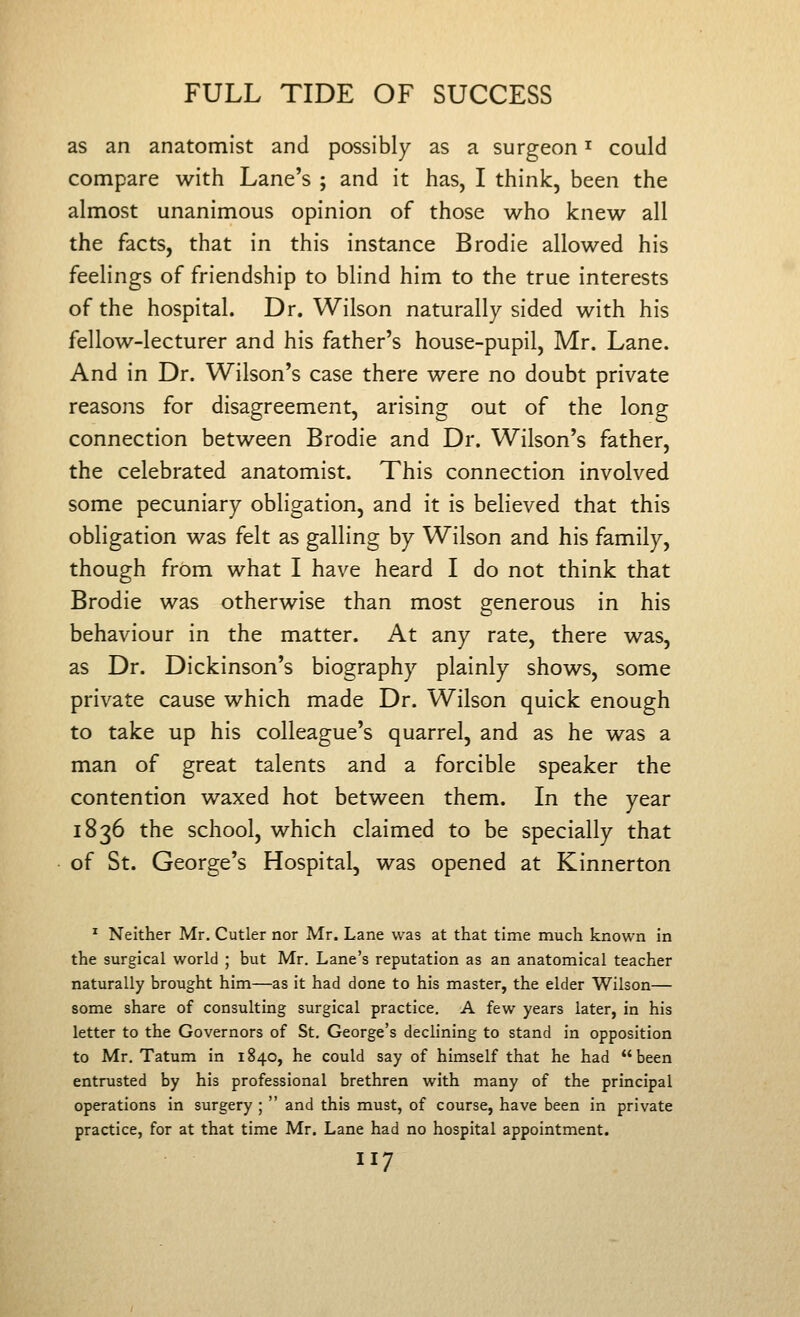 as an anatomist and possibly as a surgeon ^ could compare with Lane's ; and it has, I think, been the almost unanimous opinion of those who knew all the facts, that in this instance Brodie allowed his feelings of friendship to blind him to the true interests of the hospital. Dr. Wilson naturally sided with his fellow-lecturer and his father's house-pupil, Mr. Lane. And in Dr. Wilson's case there were no doubt private reasons for disagreement, arising out of the long connection between Brodie and Dr. Wilson's father, the celebrated anatomist. This connection involved some pecuniary obligation, and it is believed that this obligation was felt as galling by Wilson and his family, though from what I have heard I do not think that Brodie was otherwise than most generous in his behaviour in the matter. At any rate, there was, as Dr. Dickinson's biography plainly shows, some private cause which made Dr. Wilson quick enough to take up his colleague's quarrel, and as he was a man of great talents and a forcible speaker the contention waxed hot between them. In the year 1836 the school, which claimed to be specially that of St. George's Hospital, was opened at Kinnerton ^ Neither Mr. Cutler nor Mr. Lane was at that time much known in the surgical world ; but Mr. Lane's reputation as an anatomical teacher naturally brought him—as it had done to his master, the elder Wilson— some share of consulting surgical practice. A few years later, in his letter to the Governors of St. George's declining to stand in opposition to Mr. Tatum in 1840, he could say of himself that he had been entrusted by his professional brethren with many of the principal operations in surgery ;  and this must, of course, have been in private practice, for at that time Mr. Lane had no hospital appointment.