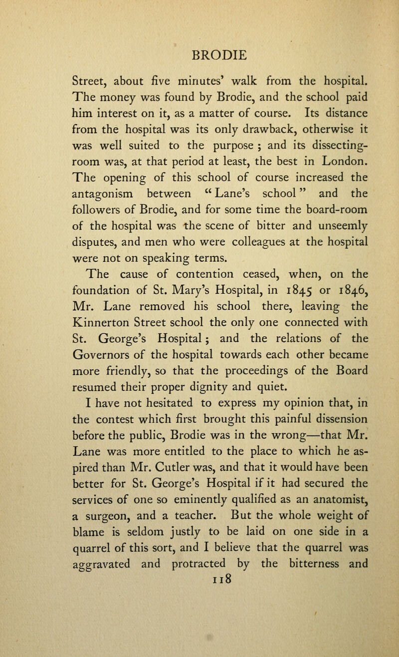 Street, about five minutes' walk from the hospital. The money was found by Brodie, and the school paid him interest on it, as a matter of course. Its distance from the hospital was its only drawback, otherwise it was well suited to the purpose ; and its dissecting- room was, at that period at least, the best in London. The opening of this school of course increased the antagonism between  Lane's school and the followers of Brodie, and for some time the board-room of the hospital was the scene of bitter and unseemly disputes, and men who were colleagues at the hospital were not on speaking terms. The cause of contention ceased, when, on the foundation of St. Mary's Hospital, in 1845 or 1846, Mr. Lane removed his school there, leaving the Kinnerton Street school the only one connected with St. George's Hospital; and the relations of the Governors of the hospital towards each other became more friendly, so that the proceedings of the Board resumed their proper dignity and quiet. I have not hesitated to express my opinion that, in the contest which first brought this painful dissension before the public, Brodie was in the wrong—that Mr. Lane was more entitled to the place to which he as- pired than Mr. Cutler was, and that it would have been better for St. George's Hospital if it had secured the services of one so eminently qualified as an anatomist, a surgeon, and a teacher. But the whole weight of blame is seldom justly to be laid on one side in a quarrel of this sort, and I believe that the quarrel was aggravated and protracted by the bitterness and