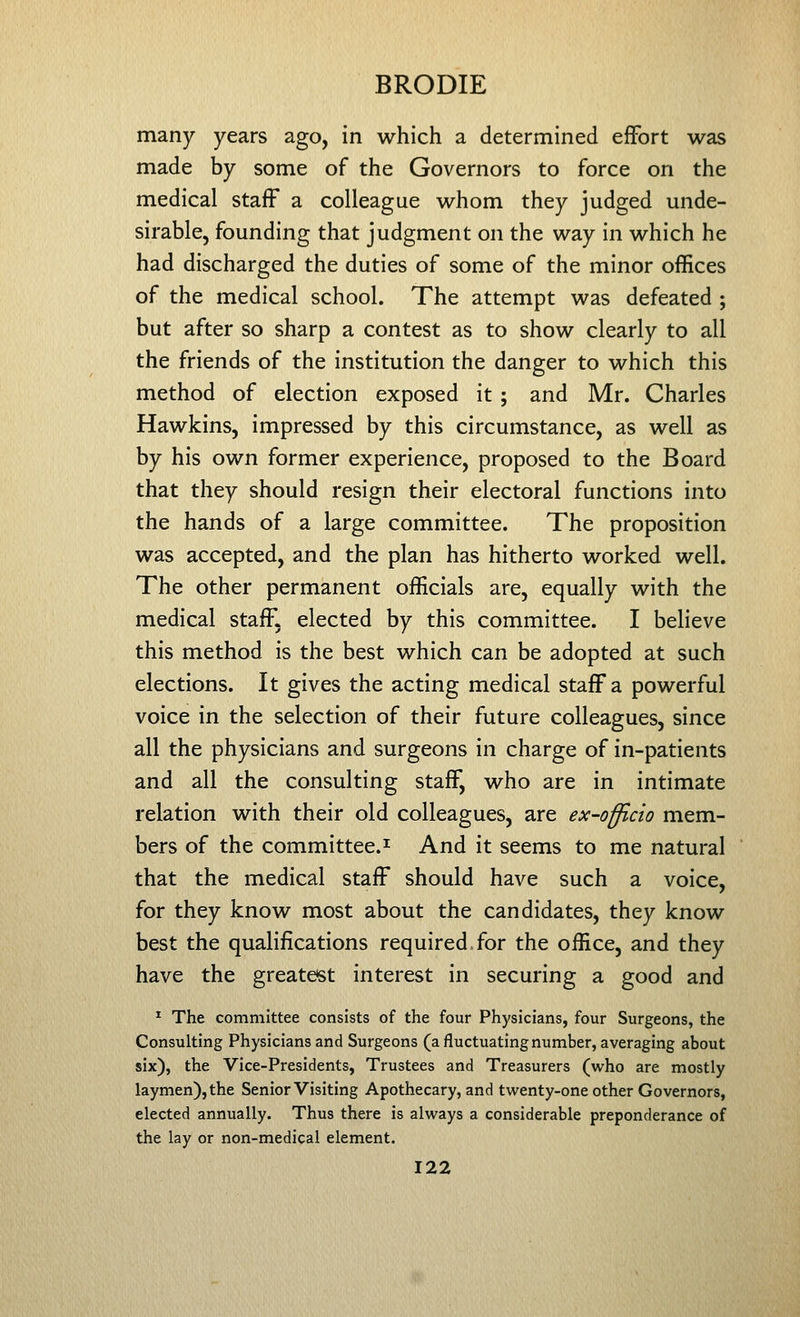 many years ago, in which a determined effort was made by some of the Governors to force on the medical staff a colleague whom they judged unde- sirable, founding that judgment on the way in which he had discharged the duties of some of the minor offices of the medical school. The attempt was defeated ; but after so sharp a contest as to show clearly to all the friends of the institution the danger to which this method of election exposed it ; and Mr. Charles Hawkins, impressed by this circumstance, as well as by his own former experience, proposed to the Board that they should resign their electoral functions into the hands of a large committee. The proposition was accepted, and the plan has hitherto worked well. The other permanent officials are, equally with the medical staff, elected by this committee. I believe this method is the best which can be adopted at such elections. It gives the acting medical staff a powerful voice in the selection of their future colleagues, since all the physicians and surgeons in charge of in-patients and all the consulting staff, who are in intimate relation with their old colleagues, are ex-officio mem- bers of the committee.! And it seems to me natural that the medical staff should have such a voice, for they know most about the candidates, they know best the qualifications required.for the office, and they have the greatest interest in securing a good and * The committee consists of the four Physicians, four Surgeons, the Consulting Physicians and Surgeons (a fluctuating number, averaging about six), the Vice-Presidents, Trustees and Treasurers (who are mostly laymen), the Senior Visiting Apothecary, and twenty-one other Governors, elected annually. Thus there is always a considerable preponderance of the lay or non-medical element.