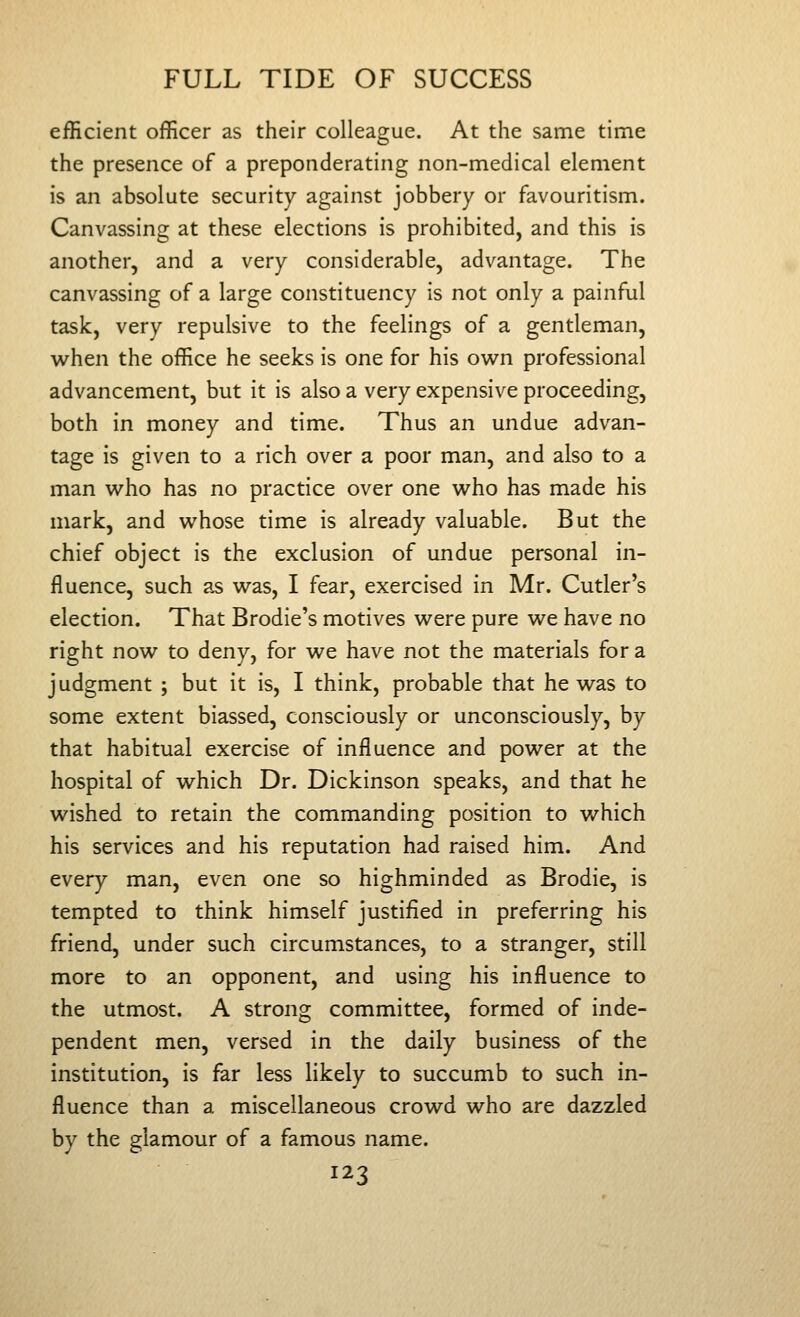 efHcient officer as their colleague. At the same time the presence of a preponderating non-medical element is an absolute security against jobbery or favouritism. Canvassing at these elections is prohibited, and this is another, and a very considerable, advantage. The canvassing of a large constituency is not only a painful task, very repulsive to the feelings of a gentleman, when the office he seeks is one for his ow^n professional advancement, but it is also a very expensive proceeding, both in money and time. Thus an undue advan- tage is given to a rich over a poor man, and also to a man w^ho has no practice over one v^^ho has made his mark, and vi^hose time is already valuable. But the chief object is the exclusion of undue personal in- fluence, such as was, I fear, exercised in Mr. Cutler's election. That Brodie's motives were pure we have no right now to deny, for we have not the materials for a judgment ; but it is, I think, probable that he was to some extent biassed, consciously or unconsciously, by that habitual exercise of influence and power at the hospital of which Dr. Dickinson speaks, and that he wished to retain the commanding position to v/hich his services and his reputation had raised him. And every man, even one so highminded as Brodie, is tempted to think himself justified in preferring his friend, under such circumstances, to a stranger, still more to an opponent, and using his influence to the utmost. A strong committee, formed of inde- pendent men, versed in the daily business of the institution, is far less likely to succumb to such in- fluence than a miscellaneous crowd who are dazzled by the glamour of a famous name.
