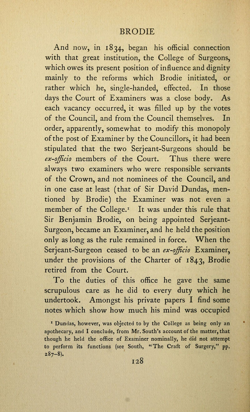 And nov/, in 1834, began his official connection with that great institution, the College of Surgeons, which owes its present position of influence and dignity mainly to the reforms which Brodie initiated, or rather which he, single-handed, effected. In those days the Court of Examiners was a close body. As each vacancy occurred, it was filled up by the votes of the Council, and from the Council themselves. In order, apparently, somewhat to modify this monopoly of the post of Examiner by the Councillors, it had been stipulated that the two Serjeant-Surgeons should be ex-qfflcio members of the Court. Thus there were always two examiners who were responsible servants of the Crown, and not nominees of the Council, and in one case at least (that of Sir David Dundas, men- tioned by Brodie) the Examiner was not even a member of the College.^ It was under this rule that Sir Benjamin Brodie, on being appointed Serjeant- Surgeon, became an Examiner, and he held the position only as long as the rule remained in force. When the Serjeant-Surgeon ceased to be an ex-offlcio Examiner, under the provisions of the Charter of 1843, Brodie retired from the Court. To the duties of this office he gave the same scrupulous care as he did to every duty which he undertook. Amongst his private papers I find some notes which show how much his mind was occupied ^ Dundas, however, was objected to by the College as being only an apothecary, and I conclude, from Mr. South's account of the matter, that though he held the office of Examiner nominally, he did not attempt to perform its functions (see South, The Craft of Surgery, pp. 287-8).