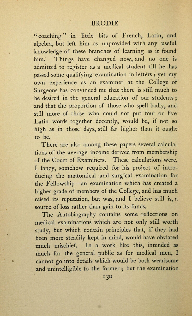 coaching in little bits of French, Latin, and algebra, but left him as unprovided with any useful knowledge of these branches of learning as it found him. Things have changed now, and no one is admitted to register as a medical student till he has passed some qualifying examination in letters ; yet my own experience as an examiner at the College of Surgeons has convinced me that there is still much to be desired in the general education of our students ; and that the proportion of those who spell badly, and still more of those who could not put four or five Latin words together decently, would be, if not so high as in those days, still far higher than it ought to be. There are also among these papers several calcula- tions of the average income derived from membership of the Court of Examiners. These calculations were, I fancy, somehow required for his project of intro- ducing the anatomical and surgical examination for the Fellowship—an examination which has created a higher grade of members of the College, and has much raised its reputation, but was, and I believe still is, a source of loss rather than gain to its funds. The Autobiography contains some reflections on medical examinations which are not only still worth study, but which contain principles that, if they had been more steadily kept in mind, would have obviated much mischief. In a work Hke this, intended as much for the general public as for medical men, I cannot go into details which would be both wearisome and uninteUigible to the former ; but the examination