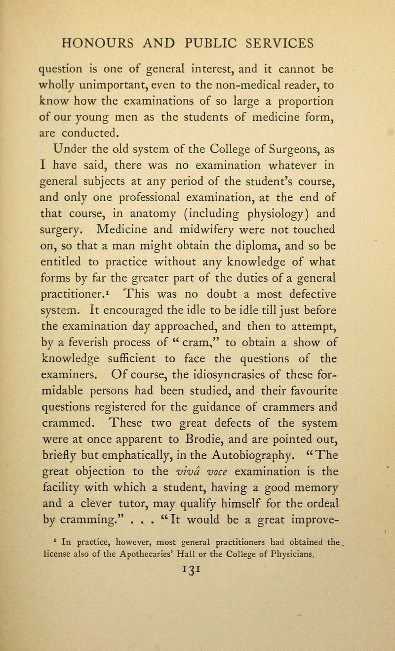 question is one of general interest, and it cannot be wholly unimportant, even to the non-medical reader, to know how the examinations of so large a proportion of our young men as the students of medicine form, are conducted. Under the old system of the College of Surgeons, as I have said, there was no examination whatever in general subjects at any period of the student's course, and only one professional examination, at the end of that course, in anatomy (including physiology) and surgery. Medicine and midwifery were not touched on, so that a man might obtain the diploma, and so be entitled to practice without any knowledge of what forms by far the greater part of the duties of a general practitioner.I This was no doubt a most defective system. It encouraged the idle to be idle till just before the examination day approached, and then to attempt, by a feverish process of  cram, to obtain a show of knowledge sufficient to face the questions of the examiners. Of course, the idiosyncrasies of these for- midable persons had been studied, and their favourite questions registered for the guidance of crammers and crammed. These two great defects of the system were at once apparent to Brodie, and are pointed out, briefly but emphatically, in the Autobiography.  The great objection to the viva voce examination is the facility with which a student, having a good memory and a clever tutor, may qualify himself for the ordeal by cramming. . . . It would be a great improve- ^ In practice, however, most general practitioners had obtained the license also of the Apothecaries' Hall or the College of Physicians.