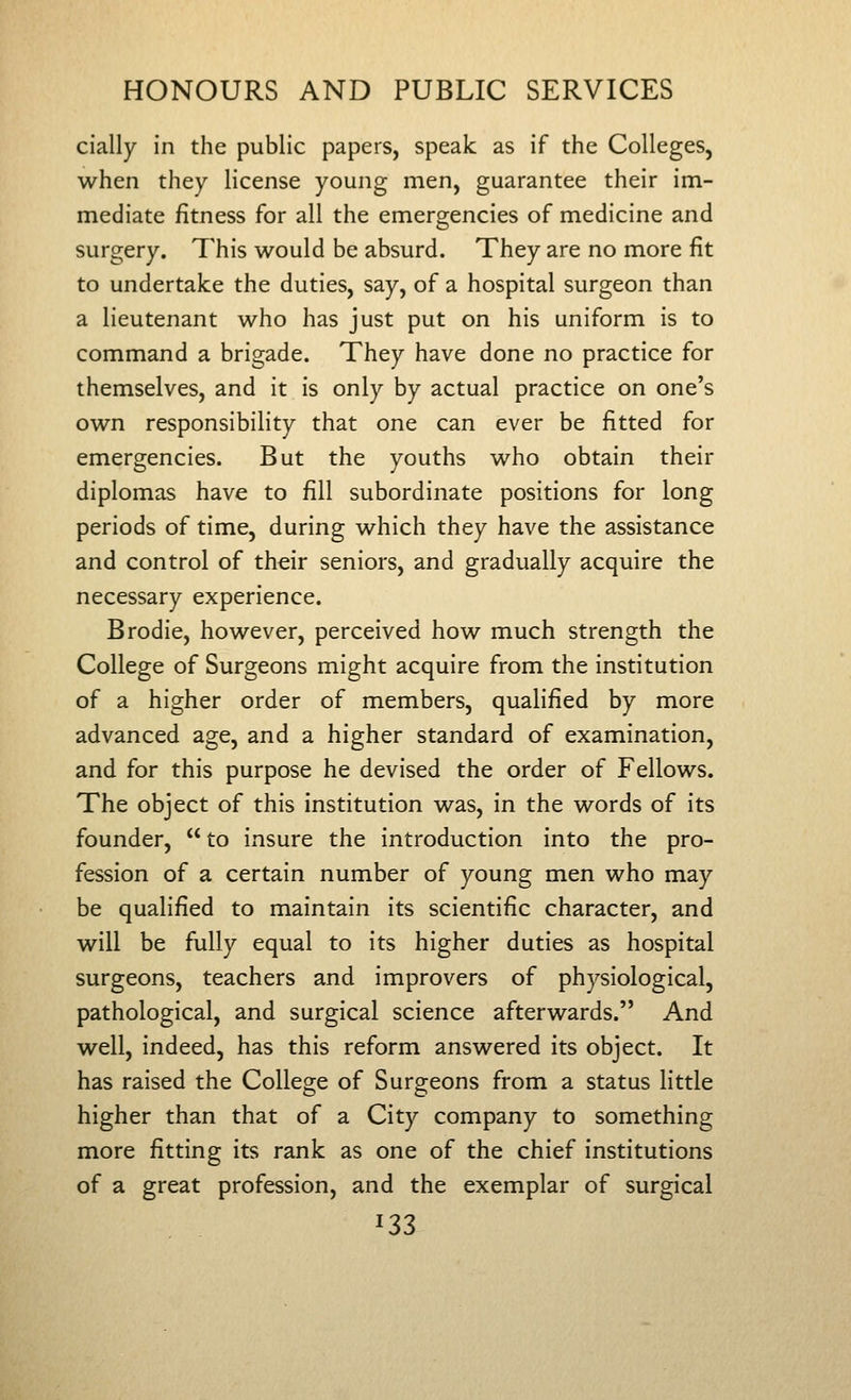 cially in the public papers, speak as if the Colleges, when they license young men, guarantee their im- mediate fitness for all the emergencies of medicine and surgery. This would be absurd. They are no more fit to undertake the duties, say, of a hospital surgeon than a lieutenant who has just put on his uniform is to command a brigade. They have done no practice for themselves, and it is only by actual practice on one's own responsibility that one can ever be fitted for emergencies. But the youths who obtain their diplomas have to fill subordinate positions for long periods of time, during which they have the assistance and control of their seniors, and gradually acquire the necessary experience. Brodie, however, perceived how much strength the College of Surgeons might acquire from the institution of a higher order of members, qualified by more advanced age, and a higher standard of examination, and for this purpose he devised the order of Fellows. The object of this institution was, in the words of its founder, to insure the introduction into the pro- fession of a certain number of young men who may be qualified to maintain its scientific character, and will be fully equal to its higher duties as hospital surgeons, teachers and improvers of physiological, pathological, and surgical science afterwards. And well, indeed, has this reform answered its object. It has raised the College of Surgeons from a status little higher than that of a City company to something more fitting its rank as one of the chief institutions of a great profession, and the exemplar of surgical