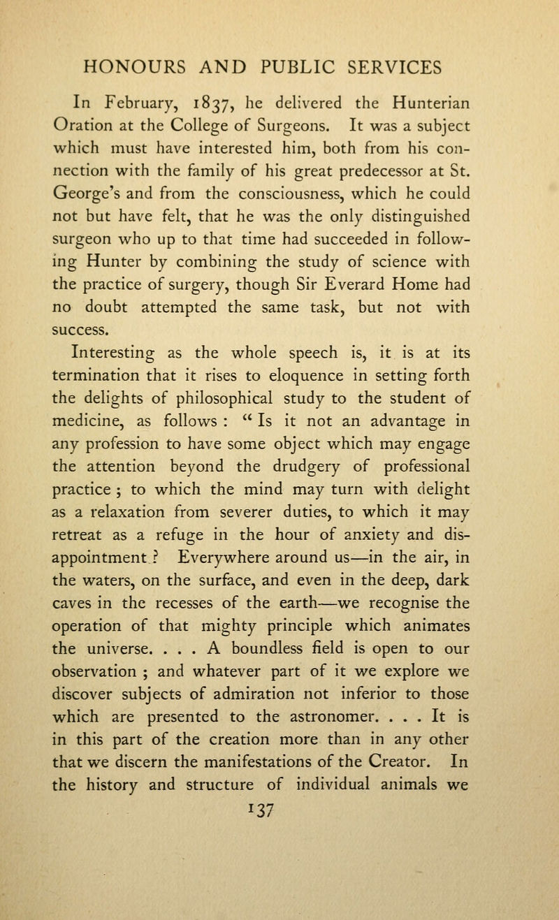 In February, 1837, he delivered the Hunterian Oration at the College of Surgeons. It was a subject which must have interested him, both from his con- nection with the family of his great predecessor at St. George's and from the consciousness, which he could not but have felt, that he was the only distinguished surgeon who up to that time had succeeded in follow- ing Hunter by combining the study of science with the practice of surgery, though Sir Everard Home had no doubt attempted the same task, but not with success. Interesting as the whole speech is, it is at its termination that it rises to eloquence in setting forth the delights of philosophical study to the student of medicine, as follows :  Is it not an advantage in any profession to have some object which may engage the attention beyond the drudgery of professional practice ; to which the mind may turn with delight as a relaxation from severer duties, to which it may retreat as a refuge in the hour of anxiety and dis- appointment ? Everywhere around us—in the air, in the waters, on the surface, and even in the deep, dark caves in the recesses of the earth—we recognise the operation of that mighty principle which animates the universe. ... A boundless field is open to our observation ; and whatever part of it we explore we discover subjects of admiration not inferior to those which are presented to the astronomer. ... It is in this part of the creation more than in any other that we discern the manifestations of the Creator. In the history and structure of individual animals we