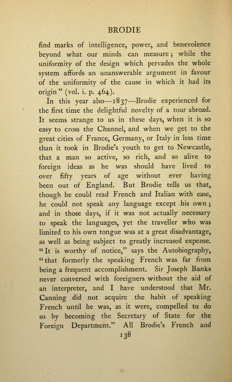 find marks of intelligence, power, and benevolence beyond what our minds can measure; while the uniformity of the design which pervades the whole system affords an unanswerable argument in favour of the uniformity of the cause in which it had its origin (vol. i. p. 464). In this year also—1837—Brodie experienced for the first time the delightful novelty of a tour abroad. It seems strange to us in these days, when it is so easy to cross the Channel, and when we get to the great cities of France, Germany, or Italy in less time than it took in Brodie's youth to get to Newcastle, that a man so active, so rich, and so alive to foreign ideas as he was should have lived to over fifty years of age without ever having been out of England. But Brodie tells us that, though he could read French and Italian with ease, he could not speak any language except his own ; and in those days, if it was not actually necessary to speak the languages, yet the traveller who was limited to his own tongue was at a great disadvantage, as well as being subject to greatly increased expense. It is worthy of notice, says the Autobiography,  that formerly the speaking French was far from being a frequent accomplishment. Sir Joseph Banks never conversed with foreigners without the aid of an interpreter, and I have understood that Mr. Canning did not acquire the habit of speaking French until he was, as it were, compelled to do so by becoming the Secretary of State for the Foreign Department. All Brodie's French and
