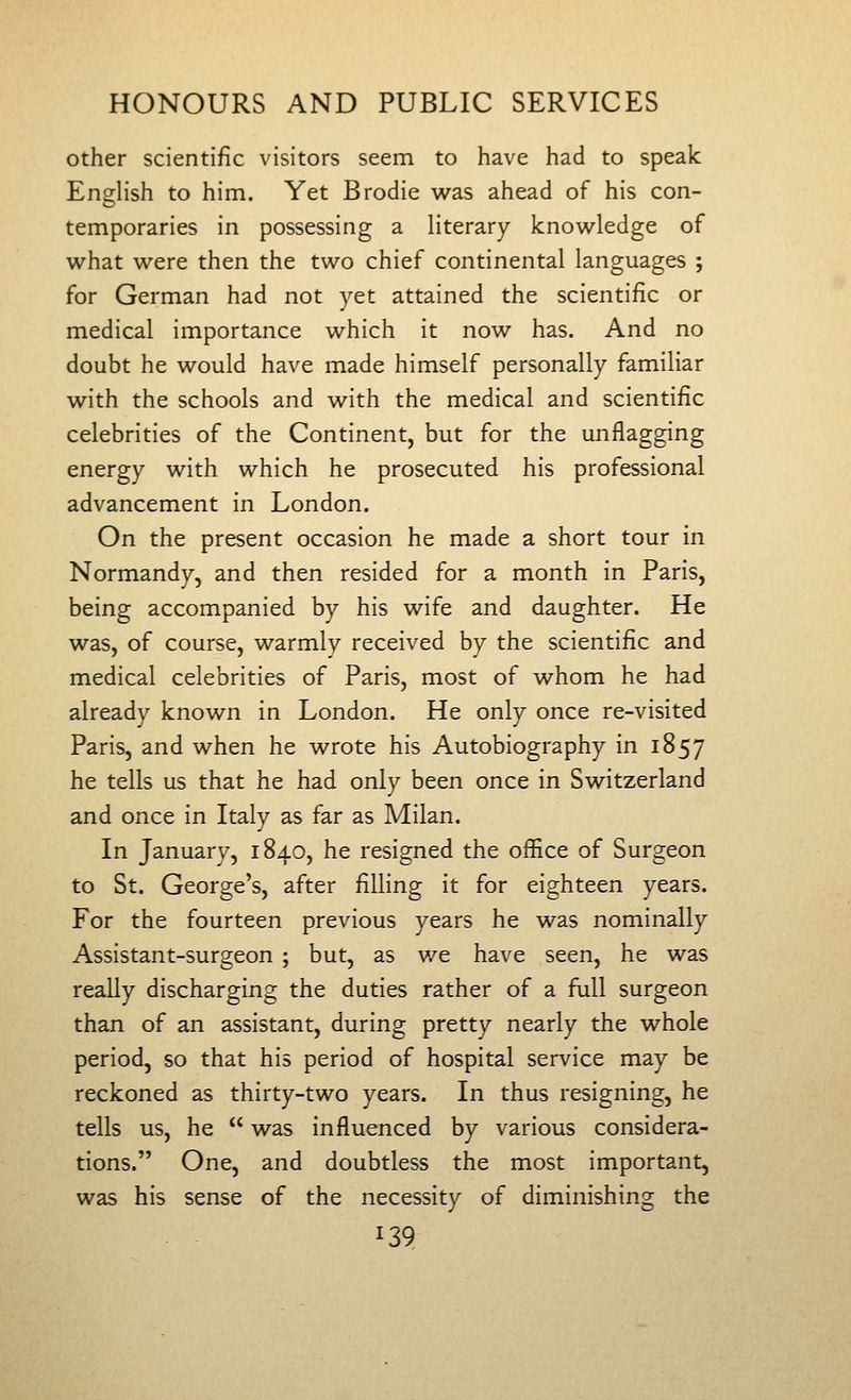 other scientific visitors seem to have had to speak English to him. Yet Brodie was ahead of his con- temporaries in possessing a literary know^ledge of what were then the two chief continental languages ; for German had not yet attained the scientific or medical importance which it now has. And no doubt he would have made himself personally familiar with the schools and with the medical and scientific celebrities of the Continent, but for the unflagging energy with which he prosecuted his professional advancement in London. On the present occasion he made a short tour in Normandy, and then resided for a month in Paris, being accompanied by his wife and daughter. He was, of course, warmly received by the scientific and medical celebrities of Paris, most of whom he had already known in London. He only once re-visited Paris, and when he wrote his Autobiography in 1857 he tells us that he had only been once in Switzerland and once in Italy as far as Milan. In January, 1840, he resigned the office of Surgeon to St. George's, after filling it for eighteen years. For the fourteen previous years he was nominally Assistant-surgeon ; but, as we have seen, he was reaUy discharging the duties rather of a full surgeon than of an assistant, during pretty nearly the whole period, so that his period of hospital service may be reckoned as thirty-two years. In thus resigning, he tells us, he  was influenced by various considera- tions. One, and doubtless the most important, was his sense of the necessity of diminishing the