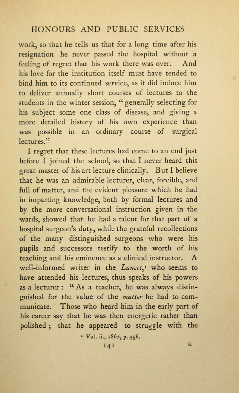 work, so that he tells us that for a long time after his resignation he never passed the hospital without a feeling of regret that his work there was over. And his love for the institution itself must have tended to bind him to its continued service, as it did induce him to deliver annually short courses of lectures to the students in the winter session,  generally selecting for his subject some one class of disease, and giving a more detailed history of his own experience than was possible in an ordinary course of surgical lectures. I regret that these lectures had come to an end just before I joined the school, so that I never heard this great master of his art lecture clinically. But I believe that he was an admirable lecturer, clear, forcible, and full of matter, and the evident pleasure which he had in imparting knowledge, both by formal lectures and by the more conversational instruction given in the wards, showed that he had a talent for that part of a hospital surgeon's duty, while the grateful recollections of the many distinguished surgeons who were his pupils and successors testify to the worth of his teaching and his eminence as a clinical instructor. A well-informed writer in the Lancet^^ who seems to have attended his lectures, thus speaks of his powers as a lecturer :  As a teacher, he was always distin- guished for the value of the matter he had to com- municate. Those who heard him in the early part of his career say that he was then energetic rather than polished ; that he appeared to struggle with the * Vol. ii., 1862, p. 456.