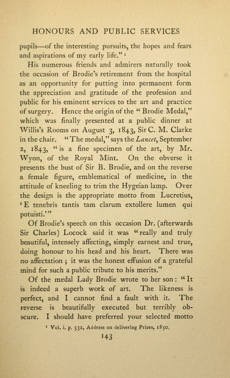 pupils—of the interesting pursuits, the hopes and fears and aspirations of my early life. ^ His numerous friends and admirers naturally took the occasion of Brodie's retirement from the hospital as an opportunity for putting into permanent form the appreciation and gratitude of the profession and public for his eminent services to the art and practice of surgery. Hence the origin of the  Brodie Medal, which was finally presented at a public dinner at Willis's Rooms on August 3, 1843, Sir C. M. Clarke in the chair.  The medal, says the Lancet^ September 2, 1843,  ^^ ^ ^^^ specimen of the art, by Mr. Wyon, of the Royal Mint. On the obverse it presents the bust of Sir B. Brodie, and on the reverse a female figure, emblematical of medicine, in the attitude of kneeling to trim the Hygeian lamp. Over the design is the appropriate motto from Lucretius, ' E tenebris tantis tam clarum extollere lumen qui potuisti.' Of Brodie's speech on this occasion Dr. (afterwards Sir Charles) Locock said it was really and truly beautiful, intensely affecting, simply earnest and true, doing honour to his head and his heart. There was no affectation ; it was the honest effusion of a grateful mind for such a public tribute to his merits. Of the medal Lady Brodie wrote to her son:  It is indeed a superb work of art. The likeness is perfect, and I cannot find a fault with it. The reverse is beautifully executed but terribly ob- scure. I should have preferred your selected motto * Vol. i. p. 532, Address on delivering Prizes, 1850, H3