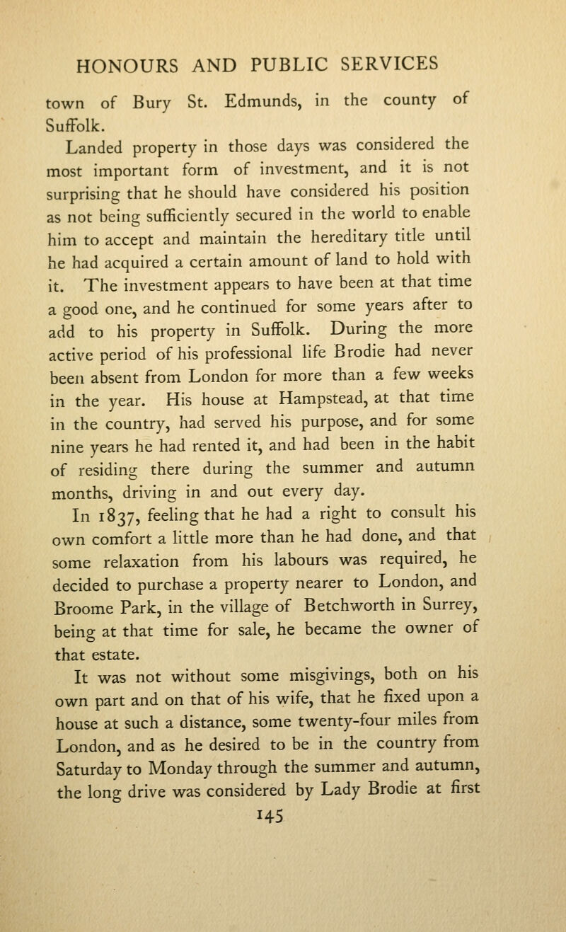 town of Bury St. Edmunds, in the county of SufFolk. Landed property in those days was considered the most important form of investment, and it is not surprising that he should have considered his position as not being sufficiently secured in the world to enable him to accept and maintain the hereditary title until he had acquired a certain amount of land to hold with it. The investment appears to have been at that time a good one, and he continued for some years after to add to his property in SufFolk. During the more active period of his professional life Brodie had never been absent from London for more than a few weeks in the year. His house at Hampstead, at that time in the country, had served his purpose, and for some nine years he had rented it, and had been in the habit of residing there during the summer and autumn months, driving in and out every day. In 1837, feeling that he had a right to consult his own comfort a little more than he had done, and that some relaxation from his labours was required, he decided to purchase a property nearer to London, and Broome Park, in the village of Betchworth in Surrey, being at that time for sale, he became the owner of that estate. It was not without some misgivings, both on his own part and on that of his wife, that he fixed upon a house at such a distance, some twenty-four miles from London, and as he desired to be in the country from Saturday to Monday through the summer and autumn, the long drive was considered by Lady Brodie at first