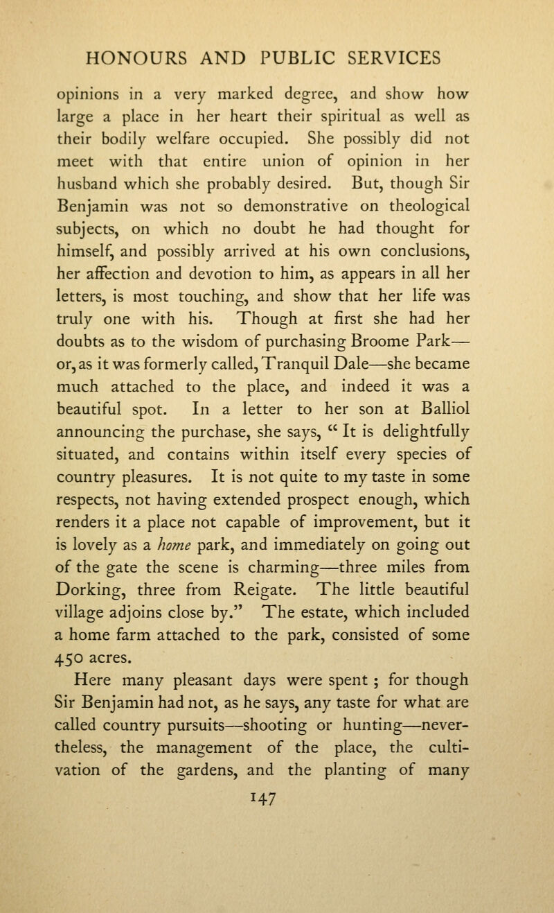 opinions in a very marked degree, and show how large a place in her heart their spiritual as well as their bodily welfare occupied. She possibly did not meet with that entire union of opinion in her husband which she probably desired. But, though Sir Benjamin was not so demonstrative on theological subjects, on which no doubt he had thought for himself, and possibly arrived at his own conclusions, her affection and devotion to him, as appears in all her letters, is most touching, and show that her life was truly one with his. Though at first she had her doubts as to the wisdom of purchasing Broome Park— or, as it was formerly called, Tranquil Dale—she became much attached to the place, and indeed it was a beautiful spot. In a letter to her son at Balliol announcing the purchase, she says,  It is delightfully situated, and contains within itself every species of country pleasures. It is not quite to my taste in some respects, not having extended prospect enough, which renders it a place not capable of improvement, but it is lovely as a home park, and immediately on going out of the gate the scene is charming—three miles from Dorking, three from Reigate. The little beautiful village adjoins close by. The estate, which included a home farm attached to the park, consisted of some 450 acres. Here many pleasant days were spent ; for though Sir Benjamin had not, as he says, any taste for what are called country pursuits—shooting or hunting—never- theless, the management of the place, the culti- vation of the gardens, and the planting of many
