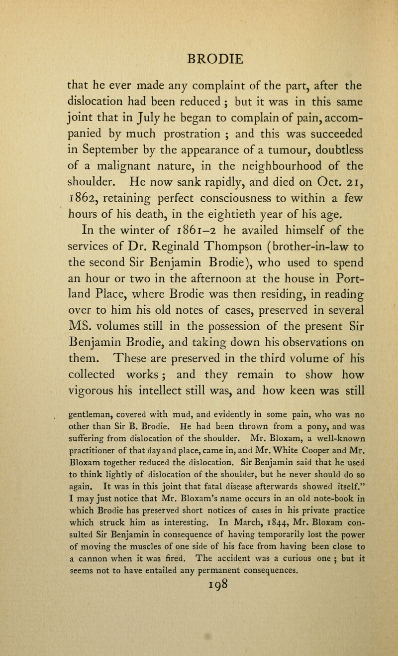 that he ever made any complaint of the part, after the dislocation had been reduced ; but it was in this same joint that in July he began to complain of pain, accom- panied by much prostration ; and this was succeeded in September by the appearance of a tumour, doubtless of a malignant nature, in the neighbourhood of the shoulder. He now sank rapidly, and died on Oct. 21, 1862, retaining perfect consciousness to within a few hours of his death, in the eightieth year of his age. In the winter of 1861-2 he availed himself of the services of Dr. Reginald Thompson (brother-in-law to the second Sir Benjamin Brodie), who used to spend an hour or two in the afternoon at the house in Port- land Place, where Brodie was then residing, in reading over to him his old notes of cases, preserved in several MS. volumes still in the possession of the present Sir Benjamin Brodie, and taking down his observations on them. These are preserved in the third volume of his collected works; and they remain to show how vigorous his intellect still was, and how keen was still gentleman, covered with mud, and evidently in some pain, who was no other than Sir B. Brodie. He had been thrown from a pony, and was suffering from dislocation of the shoulder. Mr. Bloxam, a well-known practitioner of that day and place, came in, and Mr. White Cooper and Mr. Bloxam together reduced the dislocation. Sir Benjamin said that he used to think lightly of dislocation of the shoulder, but he never should do so again. It was in this joint that fatal disease afterwards showed itself. I may just notice that Mr, Bloxam's name occurs in an old note-book in which Brodie has preserved short notices of cases in his private practice which struck him as interesting. In March, 1844, Mr. Bloxam con- sulted Sir Benjamin in consequence of having temporarily lost the power of moving the muscles of one side of his face from having been close to a cannon when it was fired. The accident was a curious one ; but it seems not to have entailed any permanent consequences.