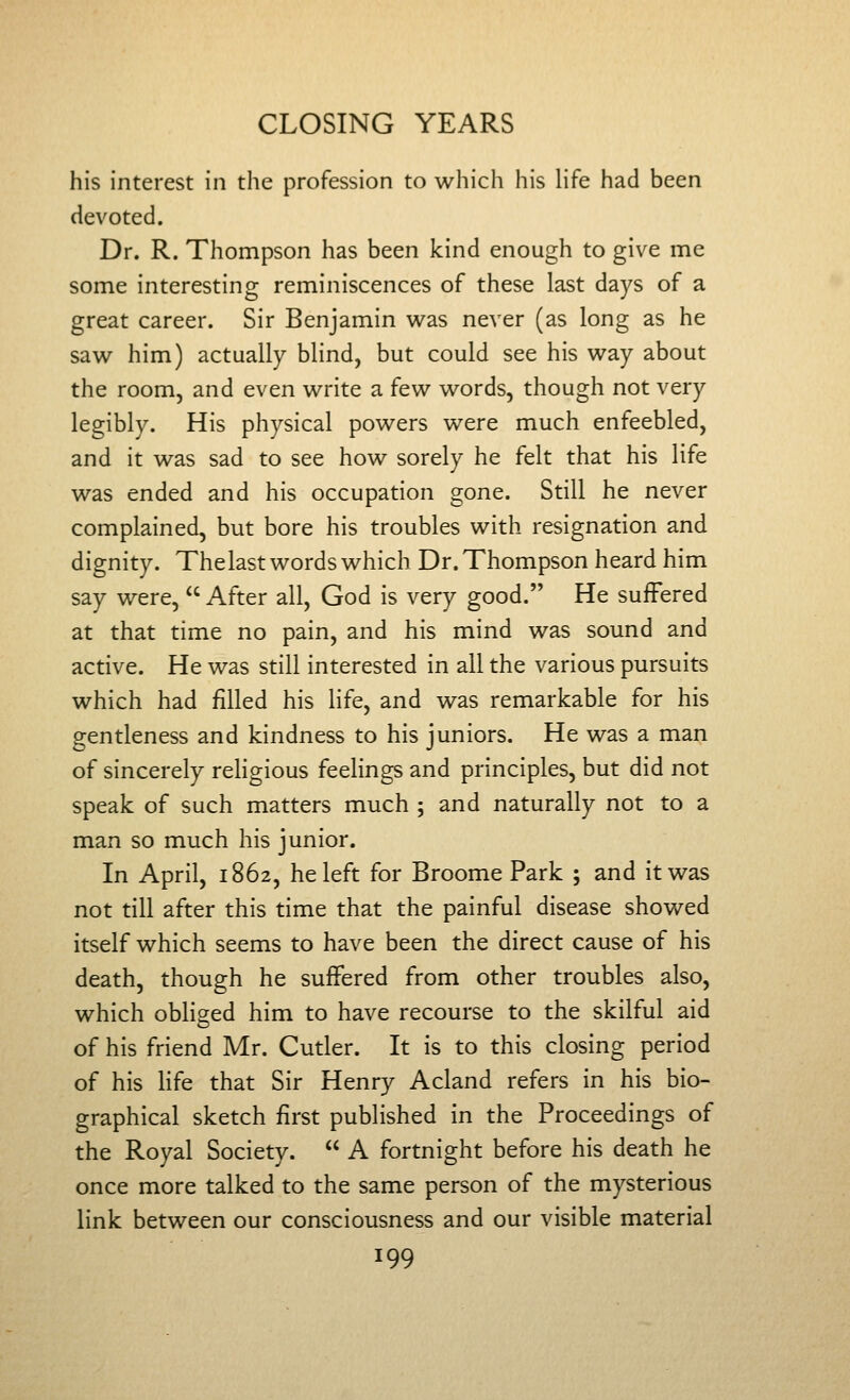 his interest in the profession to which his Hfe had been devoted. Dr. R. Thompson has been kind enough to give me some interesting reminiscences of these last days of a great career. Sir Benjamin was never (as long as he saw him) actually blind, but could see his way about the room, and even write a few words, though not very legibly. His physical powers were much enfeebled, and it was sad to see how sorely he felt that his life was ended and his occupation gone. Still he never complained, but bore his troubles with resignation and dignity. The last words which Dr. Thompson heard him say were,  After all, God is very good. He suffered at that time no pain, and his mind was sound and active. He was still interested in all the various pursuits which had filled his life, and was remarkable for his gentleness and kindness to his juniors. He was a man of sincerely rehgious feelings and principles, but did not speak of such matters much ; and naturally not to a man so much his junior. In April, 1862, he left for Broome Park ; and it was not till after this time that the painful disease showed itself which seems to have been the direct cause of his death, though he suffered from other troubles also, which obliged him to have recourse to the skilful aid of his friend Mr. Cutler. It is to this closing period of his Hfe that Sir Henry Acland refers in his bio- graphical sketch first published in the Proceedings of the Royal Society.  A fortnight before his death he once more talked to the same person of the mysterious link between our consciousness and our visible material