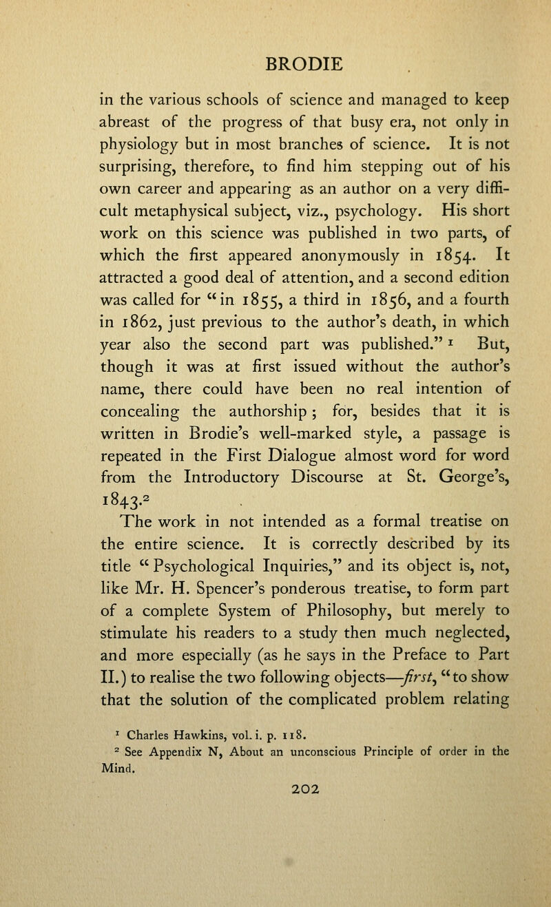 in the various schools of science and managed to keep abreast of the progress of that busy era, not only in physiology but in most branches of science. It is not surprising, therefore, to find him stepping out of his own career and appearing as an author on a very diffi- cult metaphysical subject, viz., psychology. His short w^ork on this science was published in two parts, of which the first appeared anonymously in 1854. It attracted a good deal of attention, and a second edition was called for in 1855, a third in 1856, and a fourth in 1862, just previous to the author's death, in which year also the second part was published. ^ But, though it was at first issued without the author's name, there could have been no real intention of concealing the authorship; for, besides that it is written in Brodie's well-marked style, a passage is repeated in the First Dialogue almost word for word from the Introductory Discourse at St. George's, 1843.2 The work in not intended as a formal treatise on the entire science. It is correctly described by its title  Psychological Inquiries, and its object is, not, like Mr. H. Spencer's ponderous treatise, to form part of a complete System of Philosophy, but merely to stimulate his readers to a study then much neglected, and more especially (as he says in the Preface to Part II.) to realise the two following objects—-first^ to show that the solution of the complicated problem relating ^ Charles Hawkins, vol. i. p. ii8. 2 See Appendix N, About an unconscious Principle of order in the Mind.