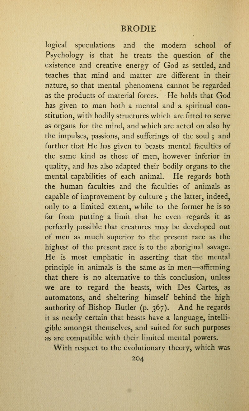 logical speculations and the modern school of Psychology is that he treats the question of the existence and creative energy of God as settled, and teaches that mind and matter are different in their nature, so that mental phenomena cannot be regarded as the products of material forces. He holds that God has given to man both a mental and a spiritual con- stitution, with bodily structures which are fitted to sei-ve as organs for the mind, and which are acted on also by the impulses, passions, and sufferings of the soul ; and further that He has given to beasts mental faculties of the same kind as those of men, however inferior in quality, and has also adapted their bodily organs to the mental capabilities of each animal. He regards both the human faculties and the faculties of animals as capable of improvement by culture ; the latter, indeed, only to a limited extent, while to the former he is so far from putting a limit that he even regards it as perfectly possible that creatures may be developed out of men as much superior to the present race as the highest of the present race is to the aboriginal savage. He is most emphatic in asserting that the mental principle in animals is the same as in men—affirming that there is no alternative to this conclusion, unless we are to regard the beasts, with Des Cartes, as automatons, and sheltering himself behind the high authority of Bishop Butler (p. 367). And he regards it as nearly certain that beasts have a language, intelli- gible amongst themselves, and suited for such purposes as are compatible with their limited mental powers. With respect to the evolutionary theory, which was