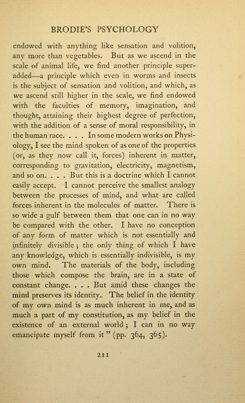 endowed with anything like sensation and volition, any more than vegetables. But as we ascend in the scale of animal life, we find another principle super- added—a principle which even in worms and insects is the subject of sensation and volition, and which, as we ascend still higher in the scale, we find endowed with the faculties of memory, imagination, and thought, attaining their highest degree of perfection, with the addition of a sense of moral responsibility, in the human race. ... In some modern works on Physi- ology, I see the mind spoken of as one of the properties (or, as they now call it, forces) inherent in matter, corresponding to gravitation, electricity, magnetism, and so on. ... But this is a doctrine which I cannot easily accept. I cannot perceive the smallest analogy between the processes of mind, and what are called forces inherent in the molecules of matter. There is so wide a gulf between them that one can in no way be compared with the other. I have no conception of any form of matter which is not essentially and infinitely divisible ; the only thing of w^hich I have any knowledge, which is essentially indivisible, is my own mind. The materials of the body, including those which compose the brain, are in a state of constant change. . . . But amid these changes the mind preserves its identity. The belief in the identity of my own mind is as much inherent in me, and as much a part of my constitution, as my belief in the existence of an external world ; I can in no way emancipate myself from it (pp. 364, 365).