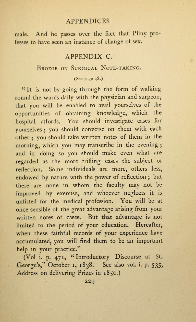 male. And he passes over the fact that Pliny pro- fesses to have seen an instance of change of sex. APPENDIX C. Brodie on Surgical Note-taking. (See page 38.)  It is not by going through the form of vi^alking round the wards daily v^rith the physician and surgeon, that you v^^ill be enabled to avail yourselves of the opportunities of obtaining knowledge, which the hospital affords. You should investigate cases for yourselves ; you should converse on them with each other ; you should take written notes of them in the morning, which you may transcribe in the evening ; and in doing so you should make even what are regarded as the more trifling cases the subject oi reflection. Some individuals are more, others less, endowed by nature with the power of reflection ; but there are none in whom the faculty may not be improved by exercise, and whoever neglects it is unfitted for the medical profession. You will be at once sensible of the great advantage arising from your written notes of cases. But that advantage is not limited to the period of your education. Hereafter, when these faithful records of your experience have accumulated, you will find them to be an important help in your practice. (Vol i. p. 471, Introductory Discourse at St. George's,'' October i, 1838. See also vol. i. p. 535, Address on delivering Prizes in 1850.)