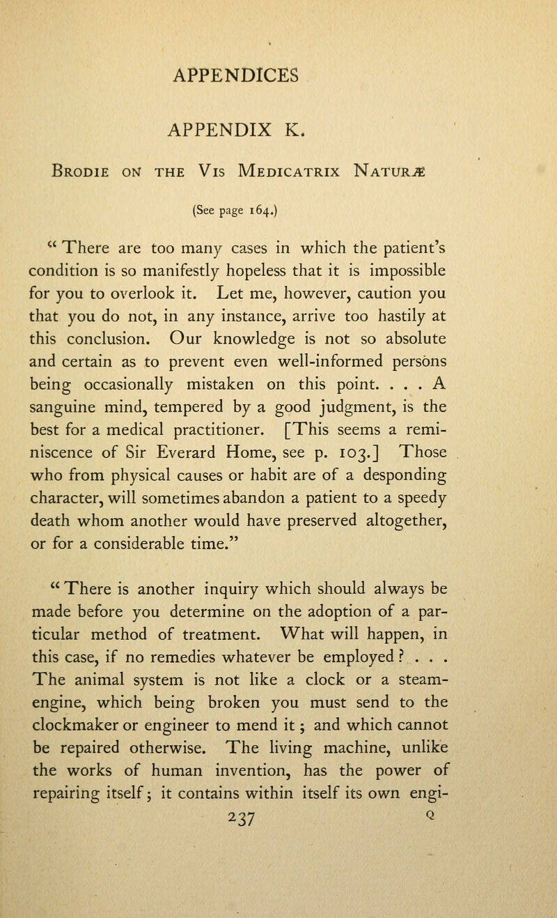 APPENDIX K. Brodie om the Vis Medicatrix Naturje (See page 164.) '^ There are too many cases in which the patient's condition is so manifestly hopeless that it is impossible for you to overlook it. Let me, however, caution you that you do not, in any instance, arrive too hastily at this conclusion. Our knowledge is not so absolute and certain as to prevent even well-informed persons being occasionally mistaken on this point. ... A sanguine mind, tempered by a good judgment, is the best for a medical practitioner. [This seems a remi- niscence of Sir Everard Home, see p. 103.] Those who from physical causes or habit are of a desponding character, will sometimes abandon a patient to a speedy death whom another would have preserved altogether, or for a considerable time.  There is another inquiry which should always be made before you determine on the adoption of a par- ticular method of treatment. What will happen, in this case, if no remedies whatever be employed ? . . . The animal system is not like a clock or a steam- engine, which being broken you must send to the clockmaker or engineer to mend it; and which cannot be repaired otherwise. The living machine, unlike the works of human invention, has the power of repairing itself; it contains within itself its own engi-