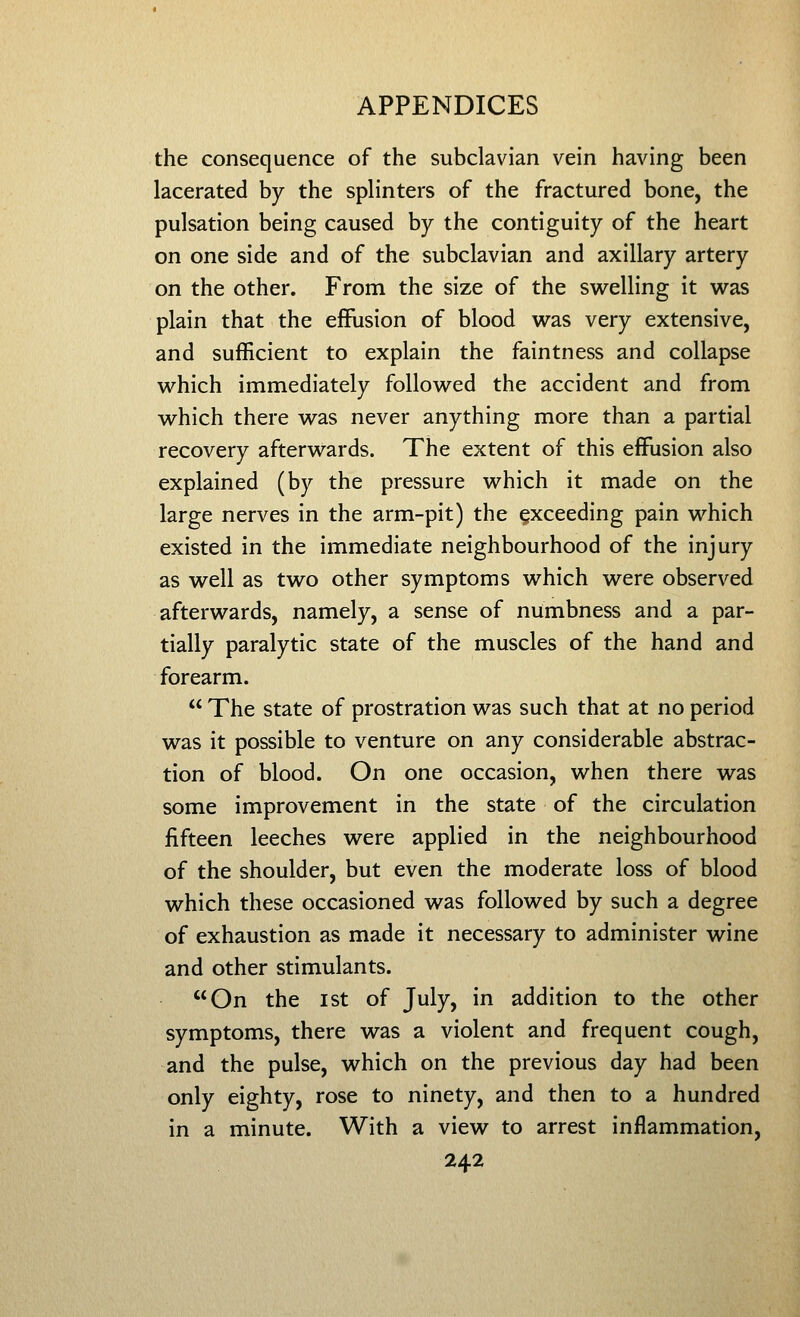 the consequence of the subclavian vein having been lacerated by the splinters of the fractured bone, the pulsation being caused by the contiguity of the heart on one side and of the subclavian and axillary artery on the other. From the size of the swelling it w^as plain that the effusion of blood was very extensive, and sufficient to explain the faintness and collapse which immediately followed the accident and from which there was never anything more than a partial recovery afterwards. The extent of this effusion also explained (by the pressure which it made on the large nerves in the arm-pit) the exceeding pain which existed in the immediate neighbourhood of the injury as well as two other symptoms which were observed afterwards, namely, a sense of numbness and a par- tially paralytic state of the muscles of the hand and forearm.  The state of prostration was such that at no period was it possible to venture on any considerable abstrac- tion of blood. On one occasion, when there was some improvement in the state of the circulation fifteen leeches were applied in the neighbourhood of the shoulder, but even the moderate loss of blood which these occasioned was followed by such a degree of exhaustion as made it necessary to administer wine and other stimulants. On the I St of July, in addition to the other symptoms, there was a violent and frequent cough, and the pulse, which on the previous day had been only eighty, rose to ninety, and then to a hundred in a minute. With a view to arrest inflammation,