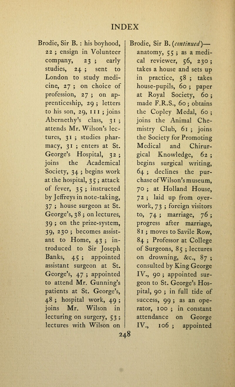 Brodie, Sir B. : his boyhood, 22 ; ensign in Volunteer company, 23 ; early studies, 24 ; sent to London to study medi- cine, 27 ; on choice of profession, 27 ; on ap- prenticeship, 29 ; letters to his son, 29, ill; joins Abernethy's class, 31 ; attends Mr. Wilson's lec- tures, 31 ; studies phar- macy, 31 ; enters at St. George's Hospital, 32 ; joins the Academical Society, 34 ; begins work at the hospital, 35 ; attack of fever, 35 ; instructed by Jeffreys in note-taking, 37 ; house surgeon at St. George's, 38 ; on lectures, 39 ; on the prize-system, 39, 230 ; becomes assist- ant to Home, 43 ; in- troduced to Sir Joseph Banks, 45 ; appointed assistant surgeon at St. George's, 47 ; appointed to attend Mr. Gunning's patients at St. George's, 48 ; hospital work, 49 ; joins Mr. Wilson in lecturing on surgery, 53 ; lectures with Wilson on Brodie, Sir B. {continued)— anatomy, 55 ; as a medi- cal reviewer, 56, 230; takes a house and sets up in practice, 58 ; takes house-pupils, 60 ; paper at Royal Society, 60; made F.R.S., 60 ; obtains the Copley Medal, 60 ; joins the Animal Che- mistry Club, 61 ; joins the Society for Promoting Medical and Chirur- gical Knowledge, 62 ; begins surgical writing, 64 ; declines the pur- chase of Wilson's museum, 70 ; at Holland House, 72 ; laid up from over- work, 73 ; foreign visitors to, 74 ; marriage, y6 ; progress after marriage, 81 ; moves to Savile Row, 84 ; Professor at College of Surgeons, 85 ; lectures on drowning, &c., 87 ; consulted by King George IV., 90 ; appointed sur- geon to St. George's Hos- pital, 90 ; in full tide of success, 99 ; as an ope- rator, 100 ; in constant attendance on George IV., 106 ; appointed