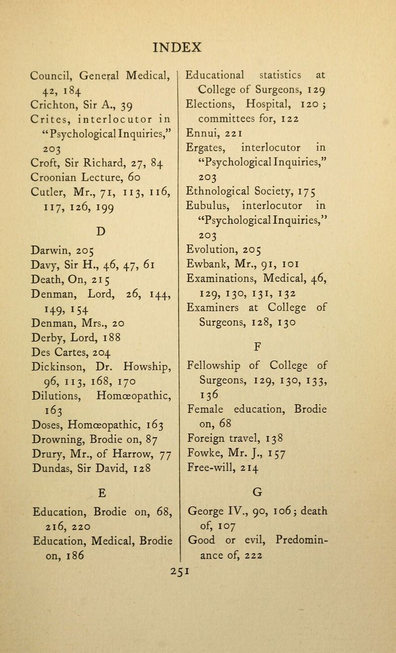 Council, General Medical, 42, 184 Crichton, Sir A., 39 Crites, interlocutor in  Psychological Inquiries, 203 Croft, Sir Richard, 27, 84 Croonian Lecture, 60 Cutler, Mr., 71, 113, 116, 117, 126, 199 D Darwin, 205 Dav)% Sir H., 46, 47, 61 Death, On, 215 Denman, Lord, 26, 144, 149, 154 Denman, Mrs., 20 Derby, Lord, 188 Des Cartes, 204 Dickinson, Dr. Howship, 96, 113, 168, 170 Dilutions, HomcEopathic, 163 Doses, HomcEopathic, 163 Drowning, Brodie on, 87 Drury, Mr., of Harrow, 77 Dundas, Sir David, 128 Education, Brodie on, 68, 216, 220 Education, Medical, Brodie on, 186 Educational statistics at College of Surgeons, 129 Elections, Hospital, 120 ; committees for, 122 Ennui, 221 Ergates, interlocutor in Psychological Inquiries, 203 Ethnological Society, 175 Eubulus, interlocutor in Psychological Inquiries, 203 Evolution, 205 Ewbank, Mr., 91, loi Examinations, Medical, 46, 129, 130, 131, 132 Examiners at College of Surgeons, 128, 130 Fellowship of College of Surgeons, 129, 130, 133, 136 Female education, Brodie on, 68 Foreign travel, 138 Fowke, Mr. J., 157 Free-will, 214 George IV., 90, 106; death of, 107 Good or evil, Predomin- ance of, 222