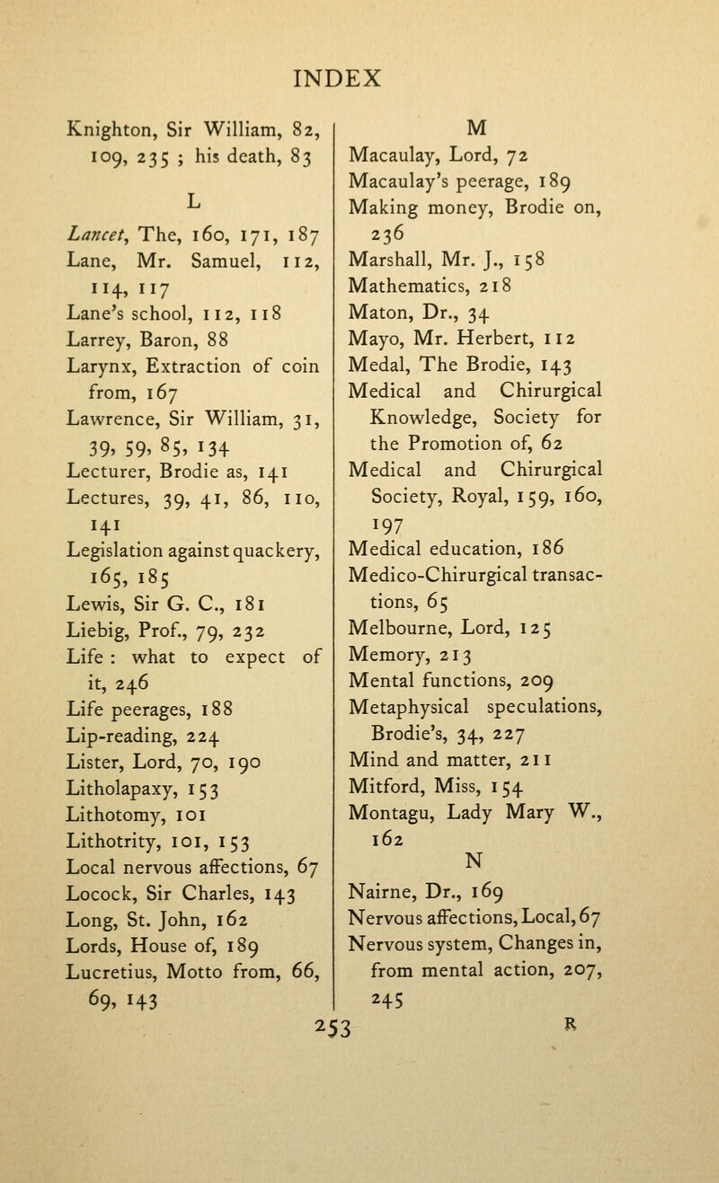 Knighton, Sir William, 82, 109, 235 ; his death, 83 Lancet^ The, 160, 171, 187 Lane, Mr. Samuel, 112, 114, 117 Lane's school, 112, 118 Larrey, Baron, 88 Larynx, Extraction of coin from, 167 Lawrence, Sir William, 31, 39, 59, 85, 134 Lecturer, Brodie as, 141 Lectures, 39, 41, 86, no. Legislation against quackery, 165, 185 Lewis, Sir G. C, 181 Liebig, Prof., 79, 232 Life : what to expect of it, 246 Life peerages, 188 Lip-reading, 224 Lister, Lord, 70, 190 Litholapaxy, 153 Lithotomy, 101 Lithotrity, 101, 153 Local nervous affections, 67 Locock, Sir Charles, 143 Long, St. John, 162 Lords, House of, 189 Lucretius, Motto from, dd^ 69. 143 M Macaulay, Lord, 72 Macaulay's peerage, 189 Making money, Brodie on, 236 Marshall, Mr. J., 158 Mathematics, 218 Maton, Dr., 34 Mayo, Mr. Herbert, 112 Medal, The Brodie, 143 Medical and Chirurgical Knowledge, Society for the Promotion of, 62 Medical and Chirurgical Society, Royal, 159, 160, 197 Medical education, 186 Medico-Chirurgical transac- tions, 65 Melbourne, Lord, 125 Memory, 213 Mental functions, 209 Metaphysical speculations, Brodie's, 34, 227 Mind and matter, 211 Mitford, Miss, 154 Montagu, Lady Mary W., 162 N Nairne, Dr., 169 Nervous affections. Local, 67 Nervous system. Changes in, from mental action, 207, 245