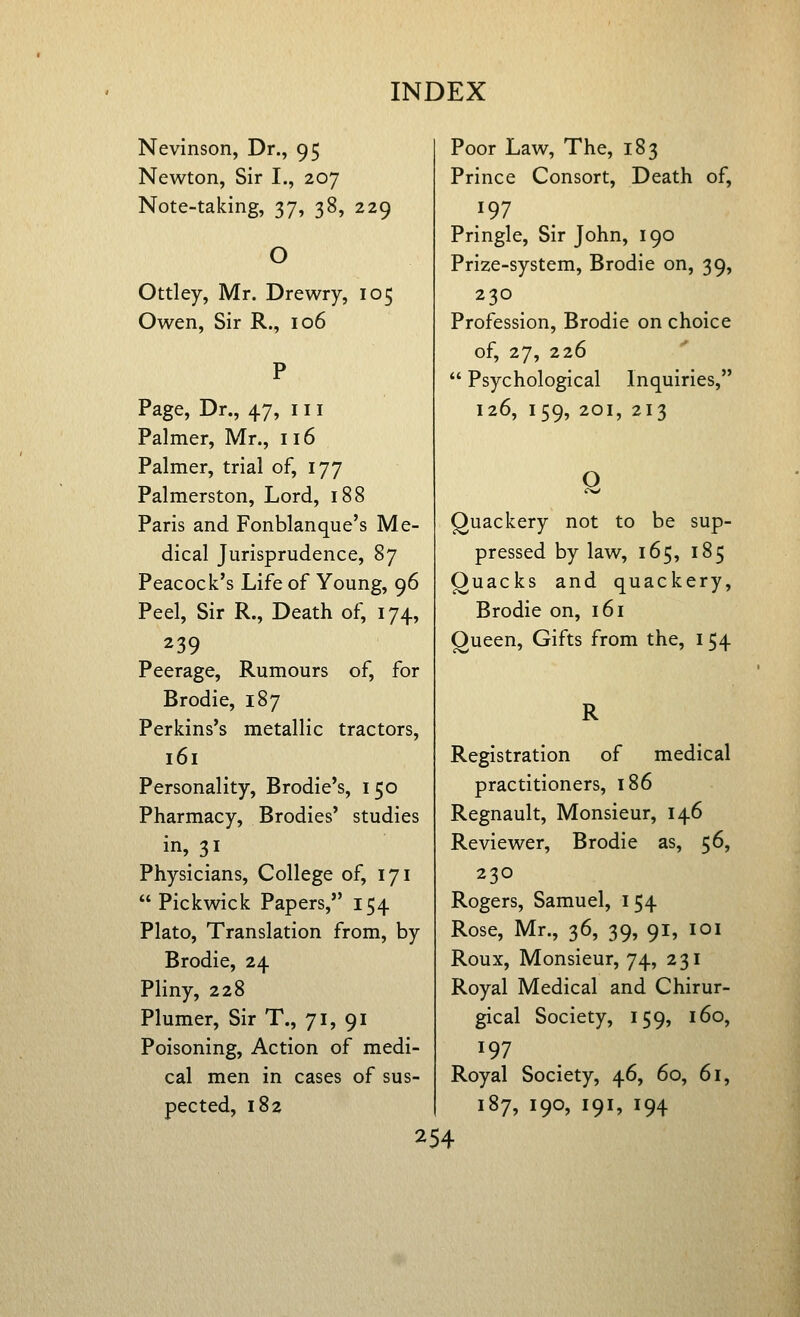 Nevlnson, Dr., 95 Newton, Sir I., 207 Note-taking, 37, 38, 229 O Ottley, Mr. Drewry, 105 Owen, Sir R., 106 Page, Dr., 47, in Palmer, Mr., 116 Palmer, trial of, 177 Palmerston, Lord, 188 Paris and Fonblanque's Me- dical Jurisprudence, 87 Peacock's Life of Young, 96 Peel, Sir R., Death of, 174, 239 Peerage, Rumours of, for Brodie, 187 Perkins's metallic tractors, 161 Personality, Brodie's, 150 Pharmacy, Brodies' studies in, 31 Physicians, College of, 171 Pickwick Papers, 154 Plato, Translation from, by Brodie, 24 Pliny, 228 Plumer, Sir T., 71, 91 Poisoning, Action of medi- cal men in cases of sus- pected, 182 Poor Law, The, 183 Prince Consort, Death of, 197 Pringle, Sir John, 190 Prize-system, Brodie on, 39, 230 Profession, Brodie on choice of, 27, 226  Psychological Inquiries, 126, 159, 201, 213 O Quackery not to be sup- pressed by law, 165, 185 Ouacks and quackery, Brodie on, 161 Queen, Gifts from the, 154 R Registration of medical practitioners, 186 Regnault, Monsieur, 146 Reviewer, Brodie as, 56, 230 Rogers, Samuel, 154 Rose, Mr., 36, 39, 91, loi Roux, Monsieur, 74, 231 Royal Medical and Chirur- gical Society, 159, 160, 197 Royal Society, 46, 60, 61, 187, 190, 191, 194