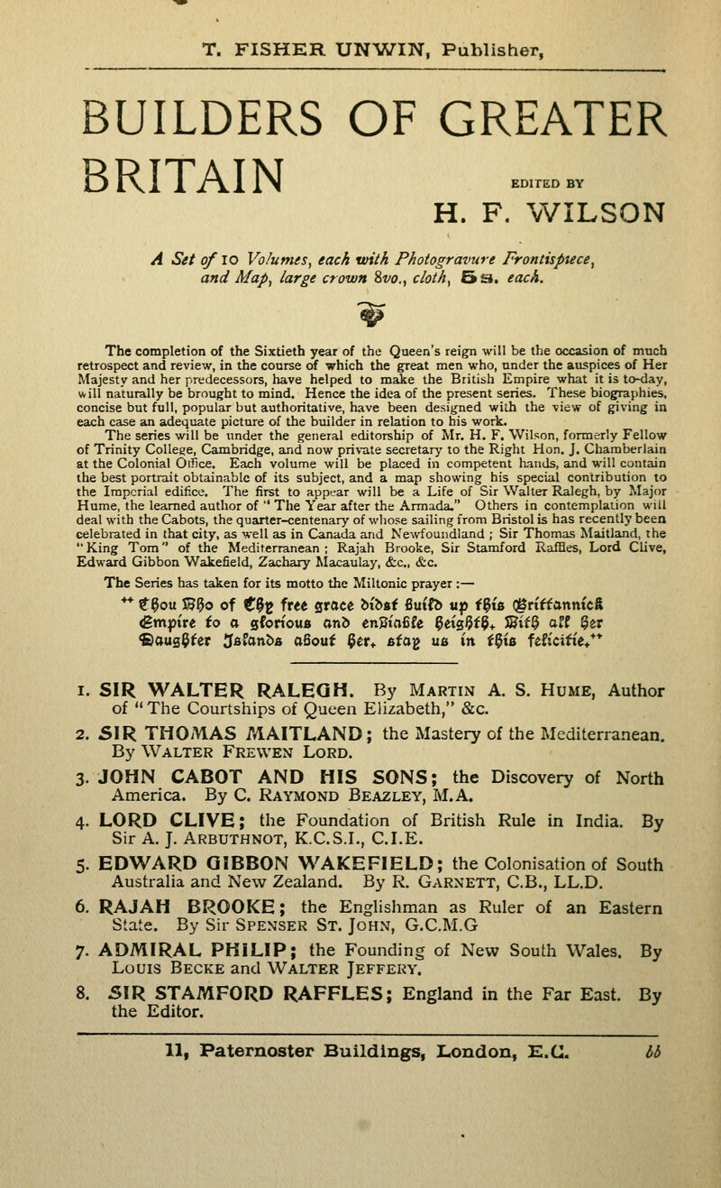 BUILDERS OF GREATER BRITAIN H. F. WILSON A Set of lo Volumes, each with Photogravure Frontispiece, and Map, large crown 2>vo., cloth, 5£i. each. The completion of the Sixtieth year of the Queen's reig^ will be the occasion of much retrospect and review, in the course of which the great men who, under the auspices of Her Majesty and her predecessors, have helped to maie the British Empire what it is to-day, will naturally be brought to mind. Hence the idea of the present series. These biographies, concise but full, popular but authoritative, have been designed with the view of giving in each case an adequate picture of the builder in relation to his work. The series will be under the general editorship of Mr. H. F. Wilson, formerly Fellow of Trinity College, Cambridge, and now pri\-ate secretary to the Right Hon. J. Chamberlain at the Colonial Oifice. Each volume will be placed in competent hands, and will contain the best portrait obtainable of its subject, and a map showing his special contribution to the Imperial edifice. The first to appear will be a Life of Sir Walter Ralegh, by Major Hume, the learned author of  The Year after the Armada. Others in contemplation will deal with the Cabots, the quarter-centenary of wliose sailing from Bristol is has recently been celebrated in that city, as well as in Canada and Newfoundland ; Sir Thomas Maitland, the  King Tom of the Mediterranean ; Rajah Brooke, Sir Stamford Raffles, Lord Clive, Edward Gibbon Weikefield, Zachary Macaulay, &c., &c. The Series has taken for its motto the Miltonic prayer :— ** t^ou 5^3o of C^^ free sroce bibsf 6u{ft> up i^\& QBn'ffattm'cS <gm|3tre io a gfortoua arib enJJtafife 5eis5f9+ SHtf3 o?f 3er ©aug^fer Jsfanbfi afiouf 9er^. 6fag u^ in i^i& feficitie/* 1. SIR WALTER RALEGH. By Martin A. S. Hume, Author of  The Courtships of Queen Elizabeth, &c. 2. SIR THOMAS MAITLAND; the Mastery of the Mediterranean. By Walter Frewen Lord. 3. JOHN CABOT AND HIS SONS; the Discovery of North America. By C. Raymond Beazley, M.A. 4. LORD CLIVE; the Foundation of British Rule in India. By Sir A. J. Arbuthnot, K.C.S.I., CLE. 5. EDWARD GIBBON WAKEFIELD; the Colonisation of South Australia and New Zealand. By R. Garnett, C.B., LL.D. 6. RAJAH BROOKE; the Englishman as Ruler of an Eastern State. By Sir Spenser St. John, G.C.M.G 7. ADMIRAL PHILIP; the Founding of New South Wales. By Louis Becke and Walter Jeffery. 8. 51R STAMFORD RAFFLES; England in the Far East. By the Editor.