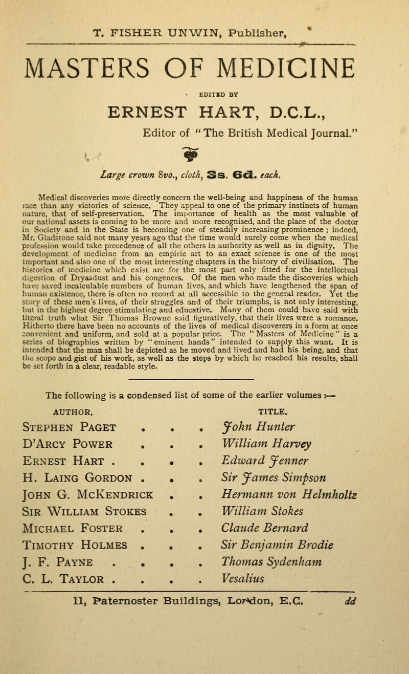 MASTERS OF MEDICINE EDITBD BT ERNEST HART, D.C.L., Editor of  The British Medical Journal. Large crown Svo., cloth^ 3s. 6d. each. Medical discoveries more directly concern the well-being and happiness of the haman race than any victories of science. They appeal to one of the prinaary instincts of human nature, that of self-preservation. The importance of health as the most valtiable of our national assets is coming to be more and more recognised, and the place of the doctor in Society and in the State is becoming one of steadily increasing prominence ; indeed, Mr. Gladstone said not many years ago that the time would surely come when the medical profession would take precedence of all the others in authority as well as in dignity. The development of medicine from an empiric art to an exact science is one of the most important and also one of the most interesting chapters in the history of civilisation. The histories of medicine which exist are for the most part only fitted for the intellectual digestion of Dryasdust and his congeners. Of the men who made the discoveries which have saved incalculable numbers of human lives, and which have lengthened the span of human existence, there is often no record at all accessible to the general reader. Yet the story of these men's lives, of their struggles and of their triumphs, is not only interesting, but in the highest degree stimulating and educative. Many of them could have said with literal truth what Sir Thomas Bro%vne said figuratively, that their lives were a romance. Hitherto tliere have been no accounts of the lives of medical discoverers in a form at once convenient and uniform, and sold at a popular price. The  Masters of Medicine  is a series of biographies written by eminent hands intended to supply this want. It is intended that the man shall be depicted as he moved and lived and had his being, and that the scope and gist of his work, as well as the steps by which he reached his results, shall be set forth in a clear, readable style. The following is a condensed AUTHOR. Stephen Paget D'Arcy Power Ernest Hart . H. Laing Gordon . John G. McKendrick Sir William Stokes Michael Foster Timothy Holmes . J. F. Payne C. L. Taylor . list of some of the earlier volumes :-— TITLE. • yohn Hunter . William Harvey , Edward tenner , Sir 'James Simpson , Hermann von Helmholtz . William Stokes • Claude Bernard , Sir Benjamin Brodie Thomas Sydenham Vesalius