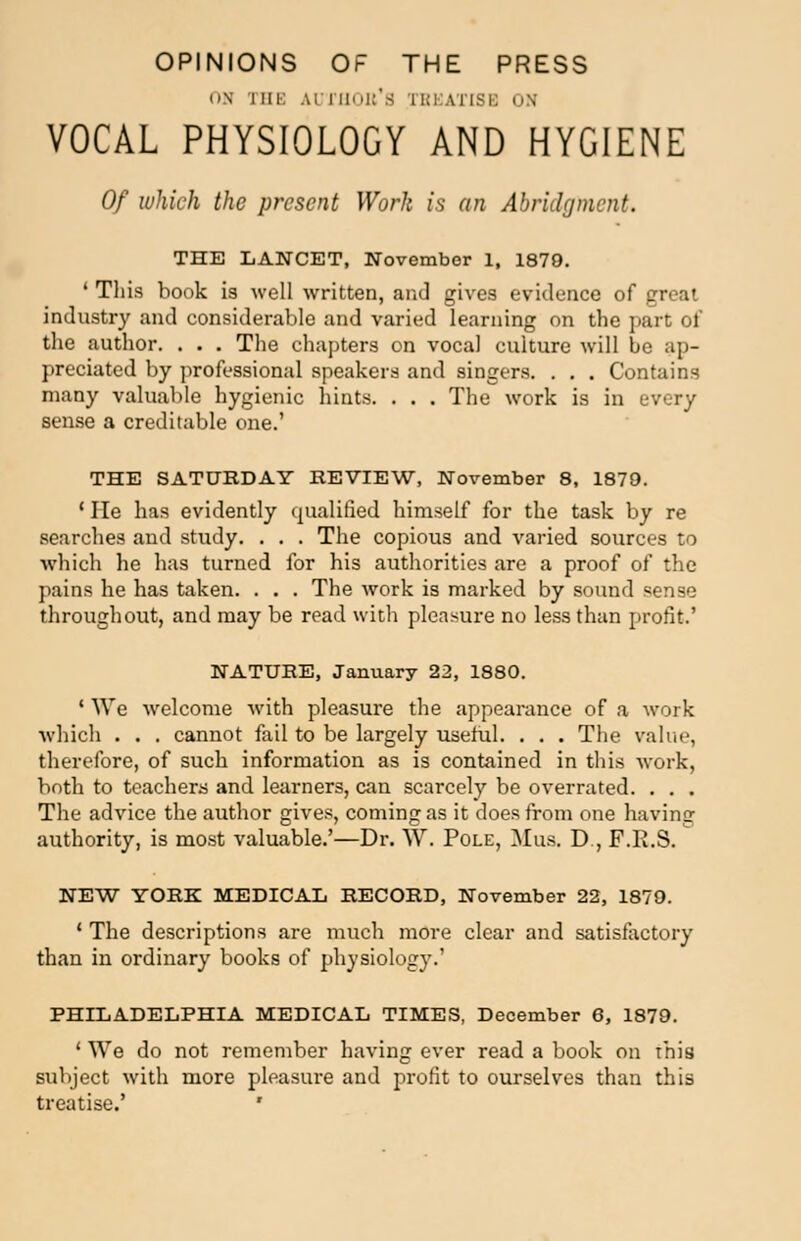 OPINIONS OF THE PRESS OH I HE AD rflOB'S TBI ITISH ON VOCAL PHYSIOLOGY AND HYGIENE Of which the present Work is an Abridgment. THE LANCET, November 1, 1879. • This book is well written, and gives evidence of great industry and considerable and varied learning on the part of the author. . . . The chapters on vocal culture will be ap- preciated by professional speakers and singers. . . . Contains many valuable hygienic hints. . . . The work is in every sense a creditable one.' THE SATURDAY REVIEW, November 8, 1879. ' He has evidently qualified himself for the task by re searches and study. . . . The copious and varied sources to which he has turned for his authorities are a proof of the pains he has taken. . . . The work is marked by sound sense throughout, and may be read with pleasure no less than profit.' NATURE, January 22, 1880. ' We welcome with pleasure the appearance of a work which . . . cannot fail to be largely useful. . . . The value, therefore, of such information as is contained in this work, both to teachers and learners, can scarcely be overrated. . . . The advice the author gives, coming as it does from one having authority, is most valuable.'—Dr. W. Pole, Mus. D , P.R.S. NEW YORK MEDICAL RECORD, November 22, 1879. • The descriptions are much more clear and satisfactory than in ordinary books of physiology.' PHILADELPHIA MEDICAL TIMES, December 6, 1879. ' We do not remember having ever read a book on this subject with more pleasure and profit to ourselves than this treatise.' '