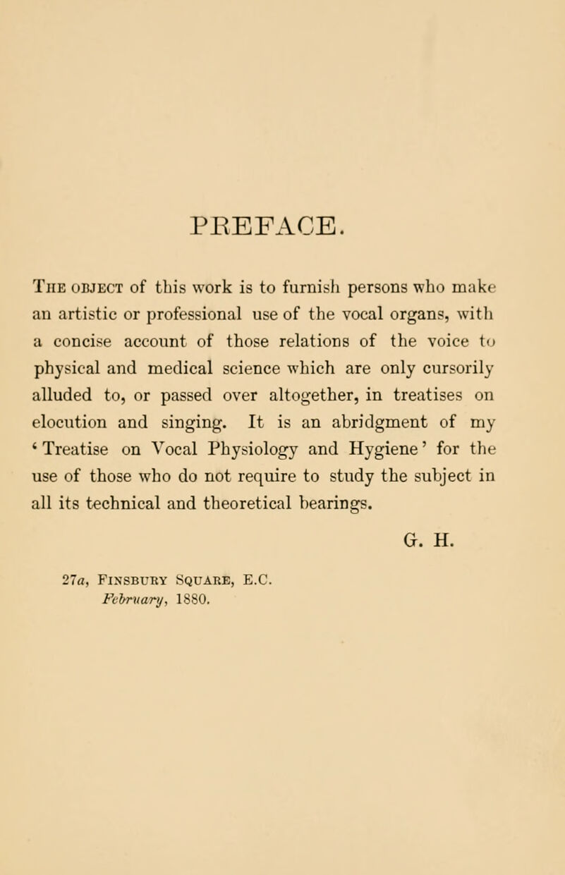 PREFACE. The odject of this work is to furnish persons who make an artistic or professional use of the vocal organs, with a concise account of those relations of the voice to physical and medical science which are only cursorily alluded to, or passed over altogether, in treatises on elocution and singing. It is an abridgment of my ' Treatise on Vocal Physiology and Hygiene' for the use of those who do not require to study the subject in all its technical and theoretical bearings. G. H. 27a, Finsbury Square, E.C. February, 1880.