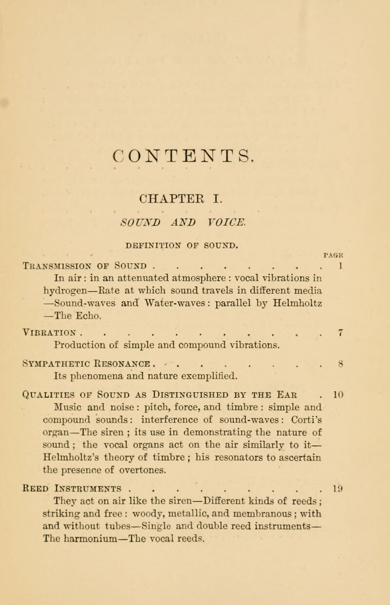 CONTENTS. CHAPTER I. SOUND AND VOICE. DEFINITION OF SOUND. FAGK Transmission of sound ] In air: in an attenuated atmosphere : vocal 'vibrations in hydrogen—Rate at which sound travels in different media —Sound-waves and Water-waves: parallel by Helmholtz —The Echo. Vibration 7 Production of simple and compound vibrations. sympathetic Resonance . - 8 Its phenomena and nature exemplified. Qualities of Sound as Distinguished by the Ear . 10 Music and noise: pitch, force, and timbre : simple and compound sounds: interference of sound-waves: Corti's organ—The siren ; its use in demonstrating the nature of sound ; the vocal organs act on the air similarly to it— Helmholtz's theory of timbre ; his resonators to ascertain the presence of overtones. Reed Instruments in They act on air like the siren—Different kinds of reeds; striking and free : woody, metallic, and membranous ; with and without tubes—Single and double reed instruments— The harmonium—The vocal reeds.