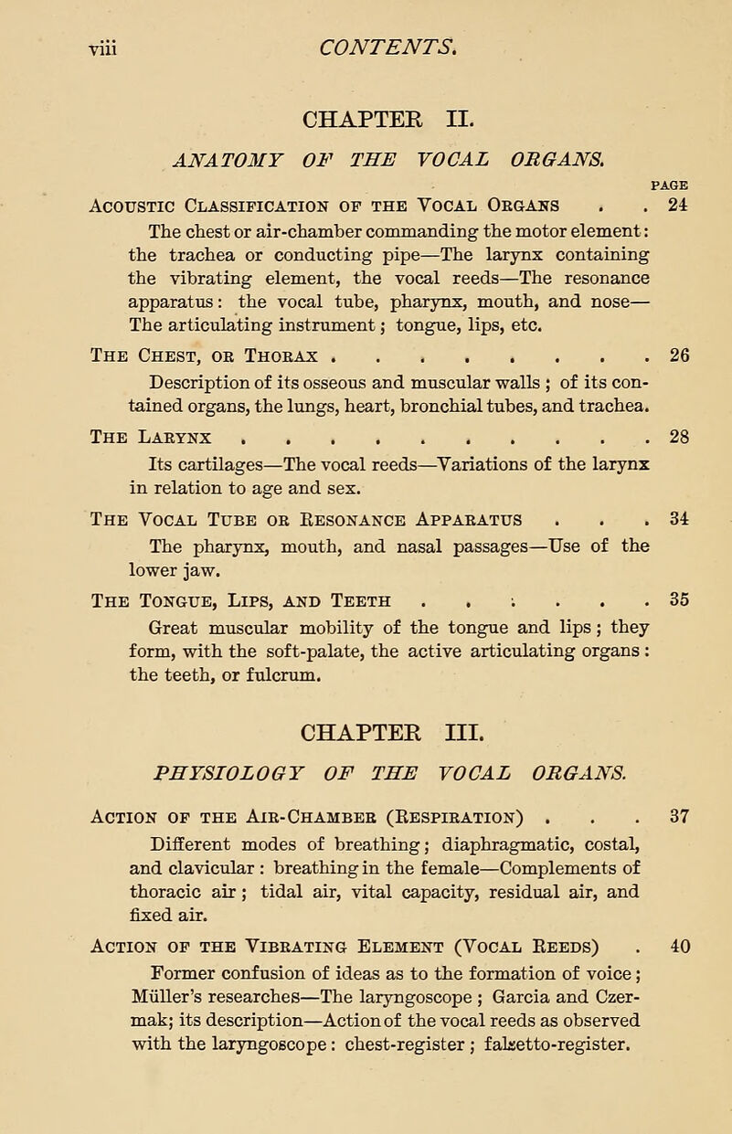 CHAPTER II. ANATOMY OF THE VOCAL ORGANS. PAGE Acoustic Classification of the Vocal Organs . . 24 The chest or air-chamber commanding the motor element: the trachea or conducting pipe—The larynx containing the vibrating element, the vocal reeds—The resonance apparatus: the vocal tube, pharynx, mouth, and nose— The articulating instrument j tongue, lips, etc. The Chest, oe Thoeax 26 Description of its osseous and muscular walls ; of its con- tained organs, the lungs, heart, bronchial tubes, and trachea. The Larynx 28 Its cartilages—The vocal reeds—Variations of the larynx in relation to age and sex. The Vocal Tube ok Resonance Apparatus . . .34 The pharynx, mouth, and nasal passages—Use of the lower jaw. The Tongue, Lips, and Teeth ..;... 35 Great muscular mobility of the tongue and lips; they form, with the soft-palate, the active articulating organs : the teeth, or fulcrum. CHAPTER III. PHYSIOLOGY OF THE VOCAL ORGANS. Action of the Air-Chamber (Respiration) ... 37 Different modes of breathing; diaphragmatic, costal, and clavicular : breathing in the female—Complements of thoracic air ; tidal air, vital capacity, residual air, and fixed air. Action of the Vibrating Element (Vocal Reeds) . 40 Former confusion of ideas as to the formation of voice; Muller's researches—The laryngoscope ; Garcia and Czer- mak; its description—Action of the vocal reeds as observed with the laryngoscope: chest-register; falsetto-register.