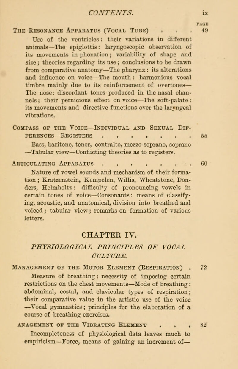 TAOE The Resonance Apparatus (Vocal Tube) . . . iu Use of the ventricles: their variations in difTercnt animals—The epiglottis: laryngoscopic observation of its movements in phonation; variability of shape and size ; theories regarding its use ; conclusions to be drawn from comparative anatomy—The pharynx : its alterations and influence on voice—The mouth : harmonious vocal timbre mainly due to its reinforcement of overtones— The nose: discordant tones produced in the nasal chan- nels; their pernicious effect on voice—The soft-palate: its movements and directive functions over the laryngeal vibrations. Compass of the Voice—Individual and Sexual Dif- ferences—Registers 55 Bass, baritone, tenor, contralto, mezzo-soprano, soprano —Tabular view—Conflicting theories as to registers. Articulating Apparatus 60 Nature of vowel sounds and mechanism of their forma- tion ; Kratzenstein, Kempelen, Willis, Wheatstone, Don- ders, Helmholtz : difficulty of pronouncing vowels in certain tones of voice—Consonants: means of classify- ing, acoustic, and anatomical, division into breathed and voiced; tabular view; remarks on formation of various letters. CHAPTER IV. PHYSIOLOGICAL PRINCIPLES OF VOCAL CULTURE. Management of the Motor Element (Respiration) . 72 Measure of breathing: necessity of imposing certain restrictions on the chest movements—Mode of breathing: abdominal, costal, and clavicular types of respiration; their comparative value in the artistic use of the voice —Vocal gymnastics; principles for the elaboration of a course of breathing exercises. anagement of the Vibrating Element . . . S2 Incompleteness of physiological data leaves much to empiricism—Force, means of gaining an increment of—