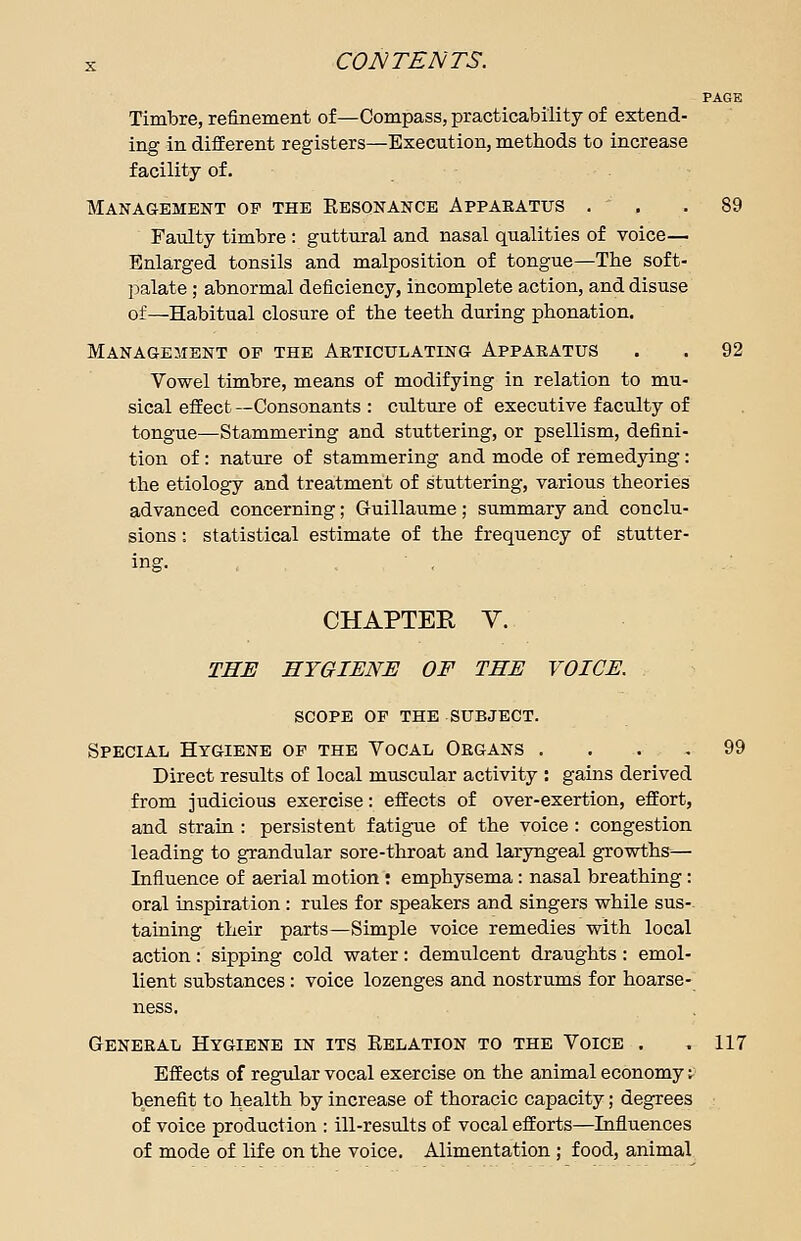 PAGE Timbre, refinement of—Compass, practicability of extend- ing in different registers—Execution, methods to increase facility of. Management op the Kesonance Appakatus . ' , . 89 Faulty timbre : guttural and nasal qualities of voice— Enlarged tonsils and malposition of tongue—The soft- palate ; abnormal deficiency, incomplete action, and disuse of—Habitual closure of the teeth during phonation. Management op the Articulating Apparatus . . 92 Vowel timbre, means of modifying in relation to mu- sical effect —Consonants : culture of executive faculty of tongue—Stammering and stuttering, or psellism, defini- tion of : nature of stammering and mode of remedying : the etiology and treatment of stuttering, various theories advanced concerning; Guillaume ; summary and conclu- sions : statistical estimate of the frequency of stutter- CHAPTER V. THE HYGIENE OF THE VOICE. scope of the subject. Special Hygiene op the Vocal Organs .... 99 Direct results of local muscular activity : gains derived from judicious exercise: effects of over-exertion, effort, and strain : persistent fatigue of the voice : congestion leading to grandular sore-throat and laryngeal growths— Influence of aerial motion t emphysema: nasal breathing: oral inspiration: rules for speakers and singers while sus- taining their parts—Simple voice remedies with local action: sipping cold water: demulcent draughts : emol- lient substances : voice lozenges and nostrums for hoarse- ness. General Hygiene in its Kelation to the Voice . .117 Effects of regular vocal exercise on the animal economy: benefit to health by increase of thoracic capacity; degrees of voice production : ill-results of vocal efforts—Influences of mode of life on the voice. Alimentation ; food, animal