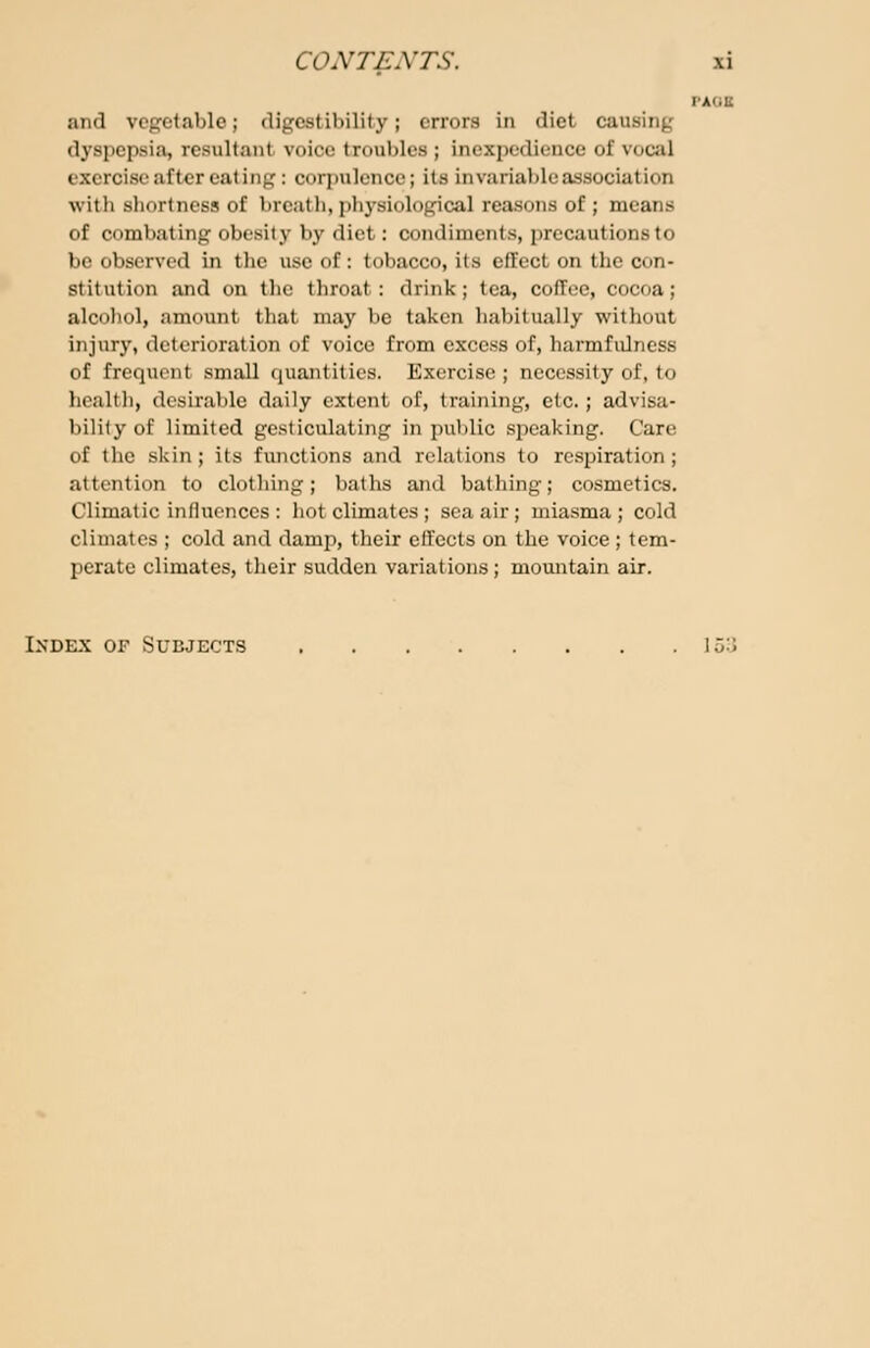 and vegetable; digestibility; errors in diet causing dyspepsia, resultanl voice troubles ; inexpedience of vocal exercise after eating : corpulence; its invariable association with shortness of breath, physiological reasons of; meat of combating obesity by diet: condiments, precautdonsto be observed in the use of: tobacco, its effect on the con- stitution and on the throat: drink; tea, coffee, cocoa; alcohol, amount that may be taken habitually without injury, deterioration of voice from excess of, barmfulness of frequent small quantities. Exercise; necessity of, tu health] desirable daily extent of, training, etc.; advisa- bility of limited gesticulating in public speaking. Care of the skin; its functions and relations to respiration; attention to clothing; baths and bathing; cosmetics. Climatic influences : hot climates j sea air; miasma; cold climates ; cold and damp, their effects on the voice ; tem- perate climates, their sudden variations; mountain air. Index of Subjects