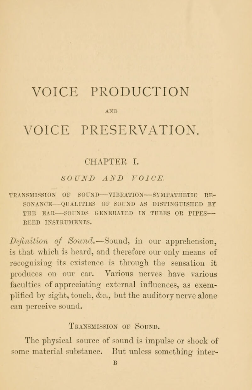 VOICE PRODUCTION AN It VOICE PRESERVATION. CHAPTER I. SOUND AND VOICE. TRANSMISSION OF SOUND—Y1BBATION—SYMPATHETIC Re- sonance— QUALITIES OF SOUND AS DISTINGUISHED BY THE EAR—SOI NDS GENERATED IN TUBES OB PirES— REED INSTRUMENTS. Definition of Sound.—Sound, in our apprehension, is that which is heard, and therefore our only means of recognizing- its existence is through the sensation it produces on our ear. Various nerves have various faculties of appreciating external influences, as exem- plified by Bight, touch, &c, hut the auditory nerve alone can perceive sound. Transmission of Sound. The physical source of sound is impulse or shock of some material substance. But unless something inter- B