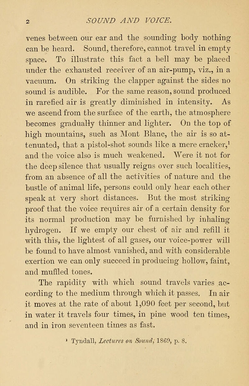 venes between our ear and the sounding body nothing can be heard. Sound, therefore, cannot travel in empty space. To illustrate this fact a bell may be placed under the exhausted receiver of an air-pump, viz., in a vacuum. On striking the clapper against the sides no sound is audible. For the same reason, sound produced in rarefied air is greatly diminished in intensity. As we ascend from the surface of the earth, the atmosphere becomes gradually thinner and lighter. On the top of high mountains, such as Mont Blanc, the air is so at- tenuated, that a pistol-shot sounds like a mere cracker,1 and the voice also is much weakened. Were it not for the deep silence that usually reigns over such localities, from an absence of all the activities of nature and the bustle of animal life, persons could only hear each other speak at very short distances. But the most striking- proof that the voice requires air of a certain density for its normal production may be furnished by inhaling hydrogen. If we empty our chest of air and refill it with this, the lightest of all gases, our voice-power will be found to have almost vanished, and with considerable exertion we can only succeed in producing hollow, faint, and muffled tones. The rapidity with which sound travels varies ac- cording to the medium through which it passes. In air it moves at the rate of about 1,090 feet per second, but in water it travels four times, in pine wood ten times, and in iron seventeen times as fast. 1 Tyndall, Lectures on Sound, 1860, p. 8.