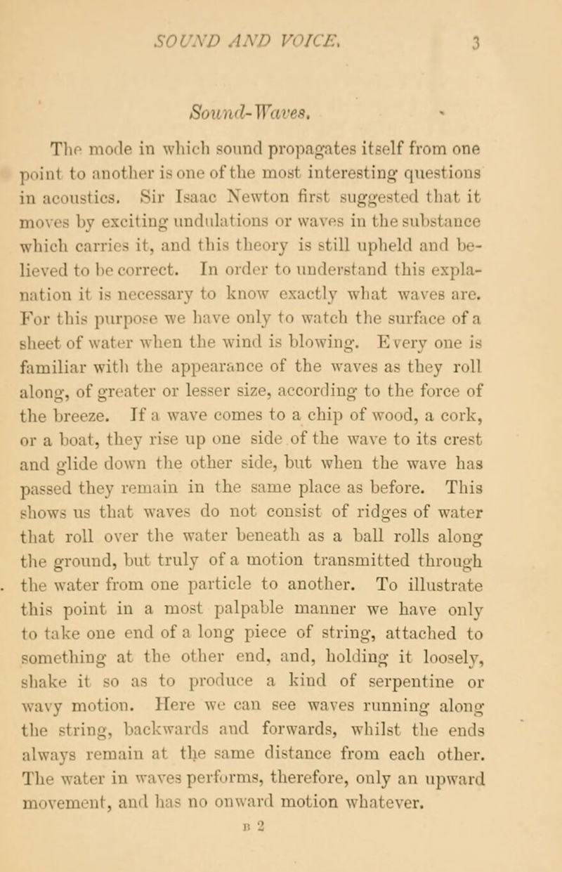 \ND VOICE, :: The mode in which sound propagates itself from one point to another is one of the most interesting questions in acoustics. >sir [saac Newton firs! suggested that it moves by exciting undulations or waves in I he substance which carries it, and this theory is .-till upheld and be- lieved to becorrect. In order to understand this expla- nation it is necessary to know exactly what waves are. For this purpose we have only to watch the surface of a sheet of water when the wind is blowing. Every one i- familiar with the appearance of the waves as they roll along-, of greater or lesser size, according to the force of the breeze. If a wave comes to a chip of wood, a cork, or a boat, they vise up one side of the wave to its crest and glide down the other side, but when the wave has passed they remain in the same place as before. This shows us that waves do not consist of ridges of water that roll over the water beneath as a ball rolls along the ground, but truly of a motion transmitted through the water from one particle to another. To illustrate this point in a most palpable manner we have only to take one end of a long piece of string, attached to something at the other end, and. holding it loosely, shake it so as to produce a kind of serpentine or wavy motion. Here we can see waves running along the string, backwards ami forwards, whilst the ends always remain at the same distance from each other. The water in vravesperforms, therefore, only an upward movement, and has no onward motion whatever. D 'J