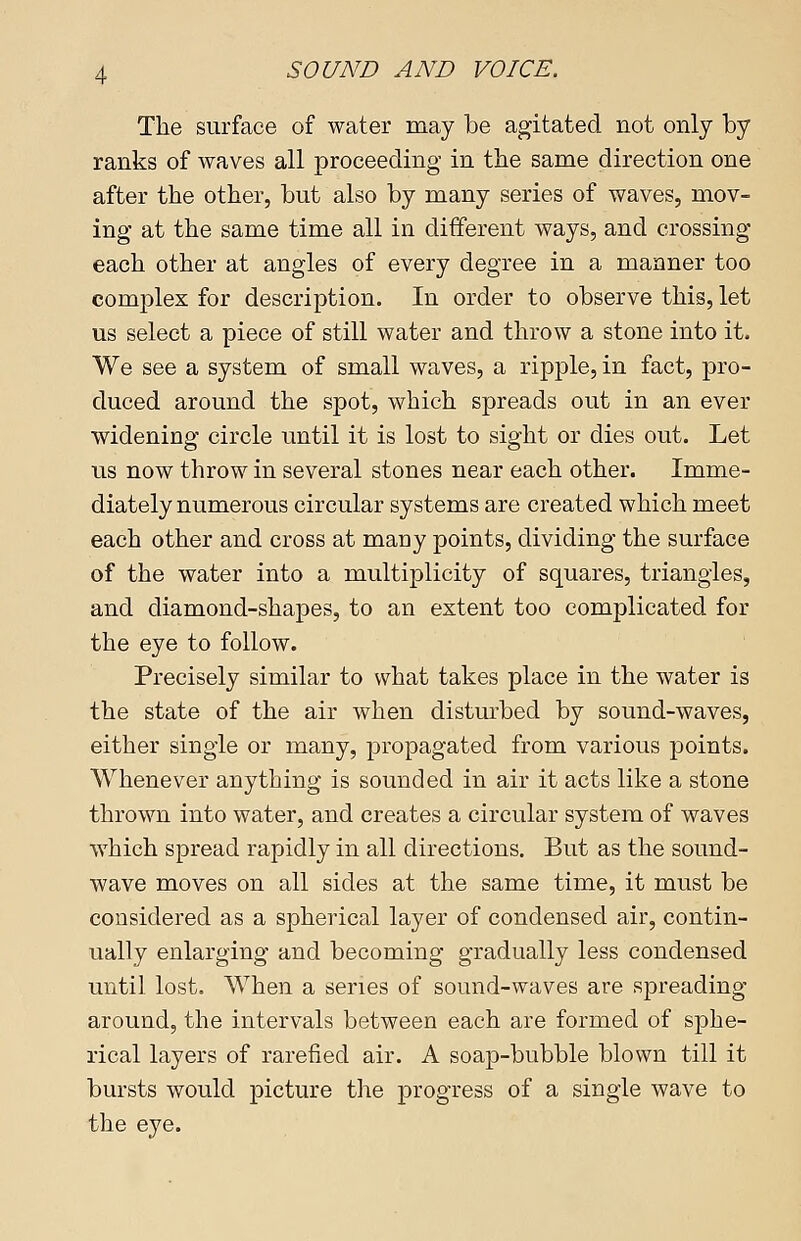 The surface of water may be agitated not only by ranks of waves all proceeding in the same direction one after the other, but also by many series of waves, mov- ing* at the same time all in different ways, and crossing each other at angles of every degree in a manner too complex for description. In order to observe this, let us select a piece of still water and throw a stone into it. We see a system of small waves, a ripple, in fact, pro- duced around the spot, which spreads out in an ever widening circle until it is lost to sight or dies out. Let us now throw in several stones near each other. Imme- diately numerous circular systems are created which meet each other and cross at many points, dividing the surface of the water into a multiplicity of squares, triangles, and diamond-shapes, to an extent too complicated for the eye to follow. Precisely similar to what takes place in the water is the state of the air when disturbed by sound-waves, either single or many, propagated from various points. Whenever anything is sounded in air it acts like a stone thrown into water, and creates a circular system of waves which spread rapidly in all directions. But as the sound- wave moves on all sides at the same time, it must be considered as a spherical layer of condensed air, contin- ually enlarging and becoming gradually less condensed until lost. When a series of sound-waves are spreading around, the intervals between each are formed of sphe- rical layers of rarefied air. A soap-bubble blown till it bursts would picture the progress of a single wave to the eye.