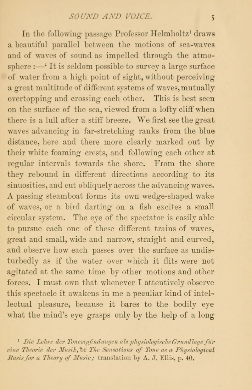 In the following passage Professor Helmholtz' draws a beautiful parallel between the motions of sea-waves and of waves of Bound as impelled through the atmo- sphere :—l It is Beldom possible to Burvey a large surface <>f water from a high poinl of sight, without perceiving a great multitude <>t'different systems of waves,mutually overtopping and crossing each other. Tins is liest seen on the surface of the sea, viewed from a lofty cliff when there is a lull after a stiff breeze. We first see the great wave- advancing in far-stretching ranks from the blue distance, here and there more clearly marked out by their white foaming crests, and following each other at regular intervals towards the shore. From the shore they rebound in different directions according to its sinuosities, and cut obliquely across the advancing waves. A passing steamboat forms its own wedge-shaped wake of waves, or a bird darting on a fish excites a small circular system. The eye of the spectator is easily able to pursue each one of these different trains of waves, great and small, wide and narrow, straight and curved, and observe how each passes over the surface as undis- turbedly as if the water over which it flits were not agitated at the same time by other motions and other forces. I must own that whenever I attentively observe this spectacle it awakens in me a peculiar kind of intel- lectual pleasure, because it bares to the bodily eye what the mind's eye grasps only by the help of a long l.rln; ,h /■ Tom mpjlndungen altphysiotogiscJieOrundlage fur eine Theorie der $fiisik,%T The Sensations of Tone as a Physiological Basis/or a Theory of Music; translation by A. .1. Ellis, p. 40.