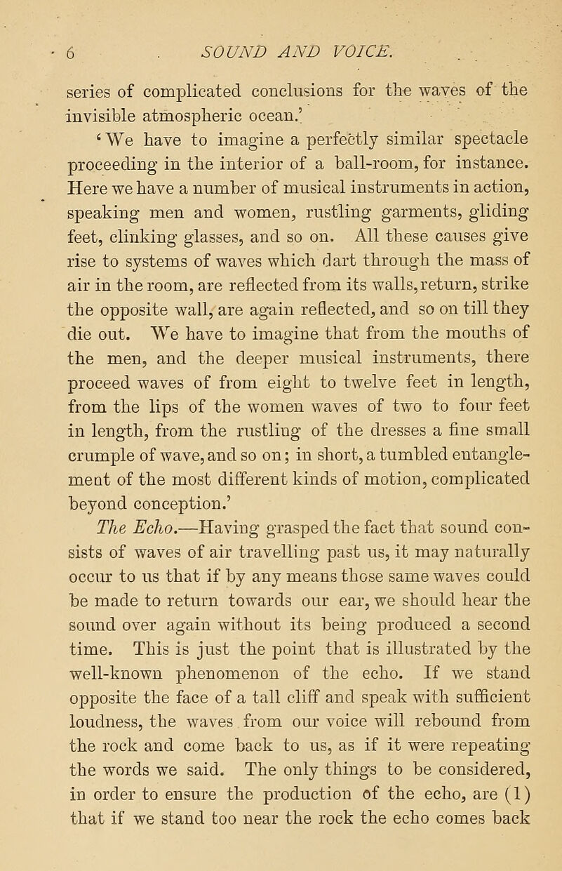 series of complicated conclusions for the waves of the invisible atmospheric ocean.' ' We have to imagine a perfectly similar spectacle proceeding in the interior of a ball-room, for instance. Here we have a number of musical instruments in action, speaking men and women, rustling garments, gliding feet, clinking glasses, and so on. All these causes give rise to systems of waves which dart through the mass of air in the room, are reflected from its walls, return, strike the opposite wall, are again reflected, and so on till they die out. We have to imagine that from the mouths of the men, and the deeper musical instruments, there proceed waves of from eight to twelve feet in length, from the lips of the women waves of two to four feet in length, from the rustling of the dresses a fine small crumple of wave, and so on; in short, a tumbled entangle- ment of the most different kinds of motion, complicated beyond conception.' The Echo.—Having grasped the fact that sound con- sists of waves of air travelling past us, it may naturally occur to us that if by any means those same waves could be made to return towards our ear, we should hear the sound over again without its being produced a second time. This is just the point that is illustrated by the well-known phenomenon of the echo. If we stand opposite the face of a tall cliff and speak with sufficient loudness, the waves from our voice will rebound from the rock and come back to us, as if it were repeating the words we said. The only things to be considered, in order to ensure the production of the echo, are (1) that if we stand too near the rock the echo comes back