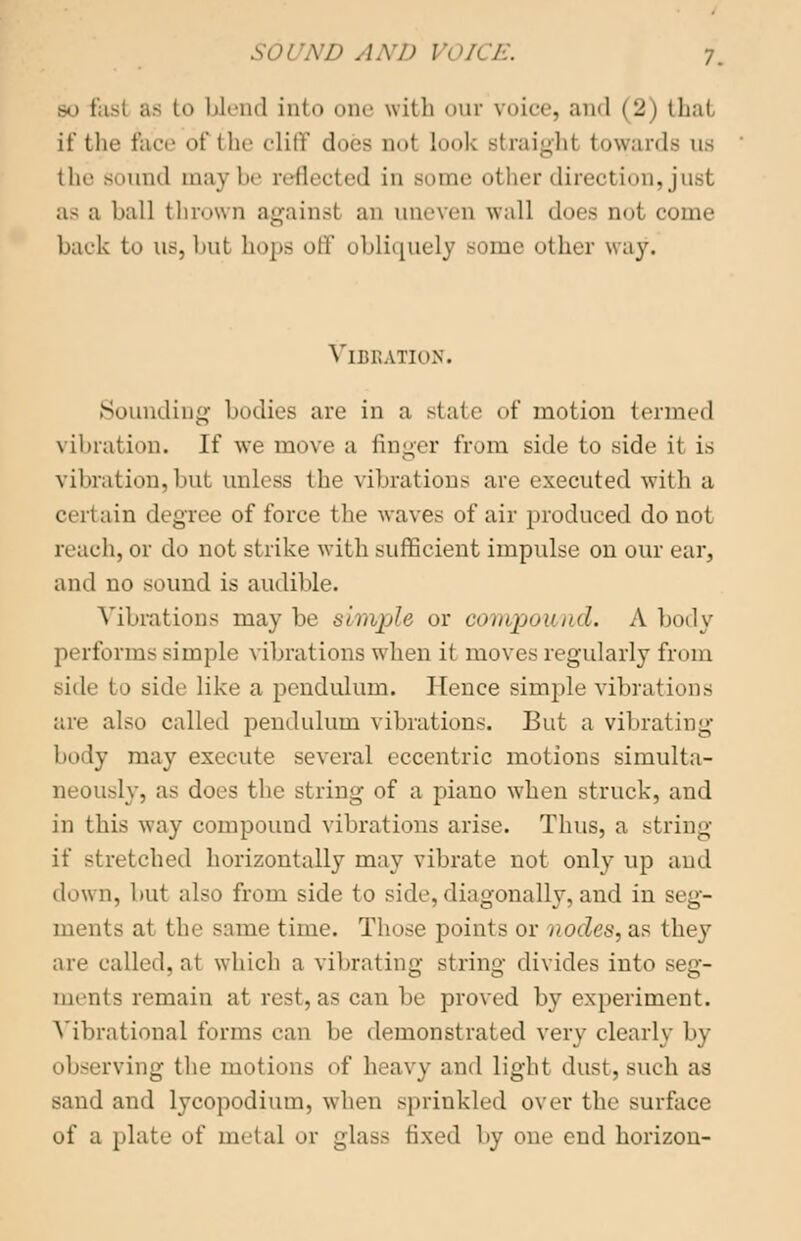 bo I isl at i blend in(<> one with our voice, and (2) that if the face of the cliff docs not Look straight towards us the sound may lie reflected in some other direction, just as a ball thrown against an uneven wall does not come back to us, but hops off obliquely some other way. Vibration. Sounding bodies are in a state of motion termed vibration. If we move a tinner from side to side it is vibration, hut unless the vibrations are executed with a certain degree of force the waves of air produced do not reach, or do not strike with sufficient impulse on our ear, and no sound is audible. Vibrations maybe simple or compound. A body performs simple vibrations when it moves regularly from side to side like a pendulum. Hence simple vibrations are also called pendulum vibrations. But a vibrating body may execute several eccentric motions simulta- neously, as docs the string of a piano when struck, and in this way compound vibrations arise. Thus, a string if stretched horizontally may vibrate not only up and down, but also from side to side,diagonally,and in si g- ments at the same time. Those points or nodes, as they are called, at which a vibrating string divides into seg- ments remain at rest, as can lie proved by experiment. Vibrational forms can be demonstrated very clearly by observing the motions of heavy and light dust, such as sand and lycopodium, when sprinkled over the surface of a plate of metal or glass fixed by one end horizon-