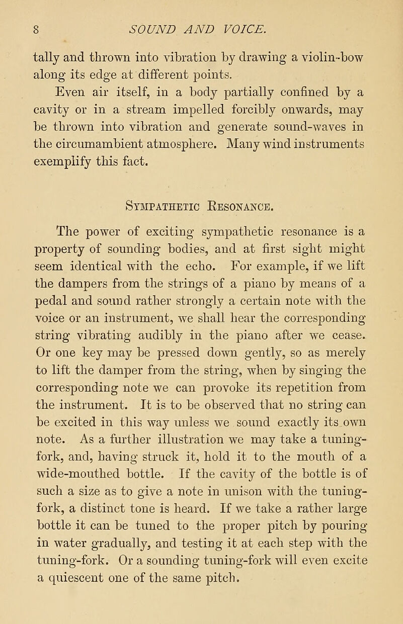 tally and thrown into vibration by drawing a violin-bow along its edge at'different points. Even air itself, in a body partially confined by a cavity or in a stream impelled forcibly onwards, may be thrown into vibration and generate sound-waves in the circumambient atmosphere. Many wind instruments exemplify this fact. Sympathetic Eesonance. The power of exciting sympathetic resonance is a property of sounding bodies, and at first sight might seem identical with the echo. For example, if we lift the dampers from the strings of a piano by means of a pedal and sound rather strongly a certain note with the voice or an instrument, we shall hear the corresponding string vibrating audibly in the piano after we cease. Or one key may be pressed down gently, so as merely to lift the damper from the string, when by singing the corresponding note we can provoke its repetition from the instrument. It is to be observed that no string can be excited in this way unless we sound exactly its own note. As a further illustration we may take a tuning- fork, and, having struck it, hold it to the mouth of a wide-mouthed bottle. If the cavity of the bottle is of such a size as to give a note in unison with the tuning- fork, a distinct tone is heard. If we take a rather large bottle it can be tuned to the proper pitch by pouring in water gradually, and testing it at each step with the tuning-fork. Or a sounding tuning-fork will even excite a quiescent one of the same pitch.
