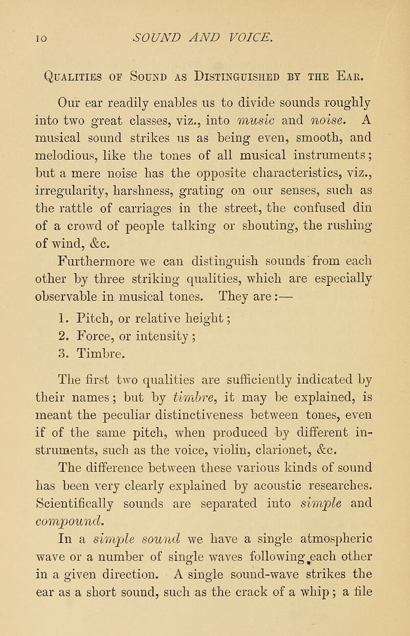 Qualities of Sound as Distinguished by the Eae. Our ear readily enables us to divide sounds roughly into two great classes, viz., into music and noise. A musical sound strikes us as being even, smooth, and melodious, like the tones of all musical instruments; but a mere noise has the opposite characteristics, viz., irregularity, harshness, grating on our senses, such as the rattle of carriages in the street, the confused din of a crowd of people talking or shouting, the rushing of wind, &c. Furthermore we can distinguish sounds' from each other by three striking qualities, which are especially observable in musical tones. They are :— 1. Pitch, or relative height; 2. Force, or intensity ; 3. Timbre. The first two qualities are sufficiently indicated by their names; but by timbre, it may be explained, is meant the peculiar distinctiveness between tones, even if of the same pitch, when produced by different in- struments, such as the voice, violin, clarionet, &c. The difference between these various kinds of sound has been very clearly explained by acoustic researches. Scientifically sounds are separated into simple and compound. In a simple sound we have a single atmospheric wave or a number of single waves following ^each other in a given direction. A single sound-wave strikes the ear as a short sound, such as the crack of a whip; a file