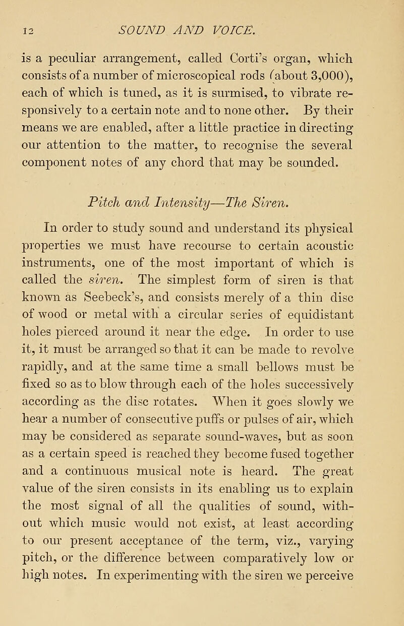 is a peculiar arrangement, called Corti's organ, which consists of a number of microscopical rods f about 3,000), each of which is tuned, as it is surmised, to vibrate re- sponsively to a certain note and to none other. By their means we are enabled, after a little practice in directing our attention to the matter, to recognise the several component notes of any chord that may be sounded. Fitch and Intensity—The Siren. In order to study sound and understand its physical properties we must have recourse to certain acoustic instruments, one of the most important of which is called the siren. The simplest form of siren is that known as Seebeck's, and consists merely of a thin disc of wood or metal with a circular series of equidistant holes pierced around it near the edge. In order to use it, it must be arranged so that it can be made to revolve rapidly, and at the same time a small bellows must be fixed so as to blow through each of the holes successively according as the disc rotates. When it goes slowly we hear a number of consecutive puffs or pulses of air, which may be considered as separate sound-waves, but as soon as a certain speed is reached they become fused together and a continuous musical note is heard. The great value of the siren consists in its enabling us to explain the most signal of all the qualities of sound, with- out which music would not exist, at least according to our present acceptance of the term, viz., varying pitch, or the difference between comparatively low or high notes. In experimenting with the siren we perceive