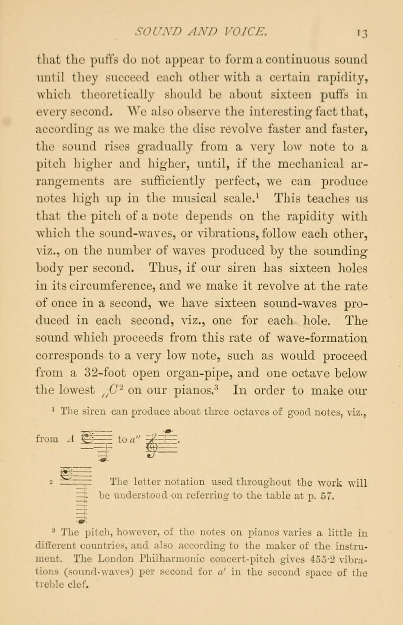 that the puffs do no! appear to form a continuous sound until they succeed each other with a certain rapidity, which theoretically should be about sixteen puffs in every second. We also observe the interesting fact that, according as we make the disc revolve faster and faster, the sound rises gradually from a very low note to a pitch higher and higher, until, if the mechanical ar- rangements are sufficiently perfect, we can produce notes high up in the musical scale.1 This teaches us that the pitch of a note depends on the rapidity with which the sound-waves, or vibrations, follow each other, viz., on the number of waves produced by the sounding- body per second. Thus, if our siren has sixteen holes in its circumference, and we make it revolve at the rate of once in a second, we have sixteen sound-waves pro- duced in each second, viz., one for each hole. The sound which proceeds from this rate of wave-formation corresponds to a very low note, such as would proceed from a 32-foot open organ-pipe, and one octave below the lowest UG'1 on our pianos.3 In order to make our 1 The siren can produce about three octaves of good notes, viz., from -1 Vo to a 3^EE=:. 2 ~T~ The letter notation used throughout the work will =i 1 ood on referring to the table at p. ,J7. :1 The pitch, however, of the notes on pianos varies a little in different countries, and also according to the maker of the instru- ment. The London Philharmonic concert-pitch gives 155*2 vibra- tions (sound-waves) per second Eor a' in the second space of the treble clef.