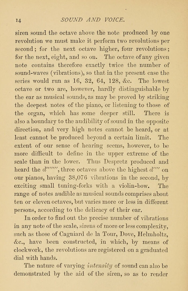 siren sound the octave above the note produced by one revolution we must make it perform two revolutions per second; for the next octave higher, four revolutions; for the next, eight, and so on. The octave of any given note contains therefore exactly twice the number of sound-waves (vibrations), so that in the present case the series would run as 16, 32, 64, 128, &c. The lowest octave or two are, however, hardly distinguishable by the ear as musical sounds, as may be proved by striking the deepest notes of the piano, or listening to those of the organ, which has some deeper still. There is also a boundary to the audibility of sound in the opposite direction, and very high notes cannot be heard, or at least cannot be produced beyond a certain limit. The extent of our sense of hearing seems, however, to be more difficult to define in the upper extreme of the scale than in the lower. Thus Despretz produced and heard the d\ three octaves above the highest & on our pianos, having 38,076 vibrations in the second, by exciting small tuning-forks with a violin-bow. The range of notes audible as musical sounds comprises about ten or eleven octaves, but varies more or less in different persons, according to the delicacy of their ear. In order to find out the precise number of vibrations in any note of the scale, sirens of more or less complexity, such as those of Cagniard de la Tour, Dove, Helmholtz, &c, have been constructed, in which, by means of clockwork, the revolutions are registered on a graduated dial with hands. The nature of varying intensity of sound can also be demonstrated by the aid of the siren, so as to render