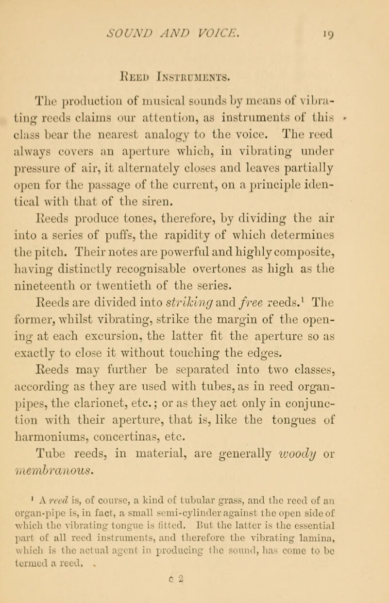 Reed [nstri sients. The product ion of musical sounds by means of vibra- ting reeds claims our alien! ion, as instruments of Ihi- class bear the nearest analogy to the voice. The reed always covers an aperture which, in vibrating under pressure of air, it alternately closes and leaves partially open for the passage of the current, on a principle iden- tical with that of the siren. Keeds produce tones, therefore, by dividing the air into a series of puffs, the rapidity of which determines the pitch. Their notes are powerful and highly composite, having distinctly recognisable overtones as high as the nineteenth or twentieth of the series. Reeds are divided into striking and free reeds.1 The former, whilst vibrating, strike the margin of the open- ing at each excursion, the latter fit the aperture so as exactly to close it without touching the edges. Reeds may further be separated into two classes, according as they are used with tubes, as in reed organ- pipes, the clarionet, etc.; or as they act only in conjune- tion with their aperture, that is, like the tongues of harmoniums, concertinas, etc. Tube reeds, in material, are generally woody or membran<m8. 1 A reed is, of course, a kind of tubular grass, and the reed of an organ-pipe i>, in fact, a small semi-cylinder againsl the open side of which the vibrating tongue is fitted. Hu( the latter is the essential pari of all reed instruments, and therefore the vibrating lamina, ■!i is the actual agent in producing (lie sound,] to bo termed a iced. . ■ -