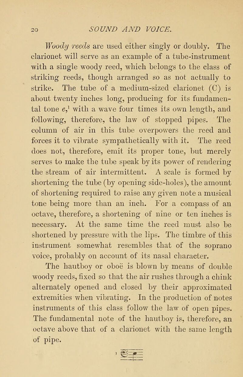 Woody reeds are used either singly or doubly. The clarionet will serve as an example of a tube-instrument with a single woody reed, which belongs to the class of striking reeds, though arranged so as not actually to strike. The tube of a medium-sized clarionet (C) is about twenty inches long, producing for its fundamen- tal tone e,1 with a wave four times its own length, and following, therefore, the law of stopped pipes. The column of air in this tube overpowers the reed and forces it to vibrate sympathetically with it. The reed does not, therefore, emit its proper tone, but merely serves to make the tube speak by its power of renderiDg the stream of air intermittent. A scale is formed by shortening the tube (by opening side-holes), the amount of shortening required to raise any given note a musical tone being more than an inch. For a compass of an octave, therefore, a shortening of nine or ten inches is necessary. At the same time the reed must also be shortened by pressure with the lips. The timbre of this instrument somewhat resembles that of the soprano voice, probably on account of its nasal character. The hautboy or oboe is blown by means of double woody reeds, fixed so that the air rushes through a chink alternately opened and closed by their approximated extremities when vibrating. In the production of notes instruments of this class follow the law of open pipes. The fundamental note of the hautboy is, therefore, an octave above that of a clarionet with the same length of pipe.